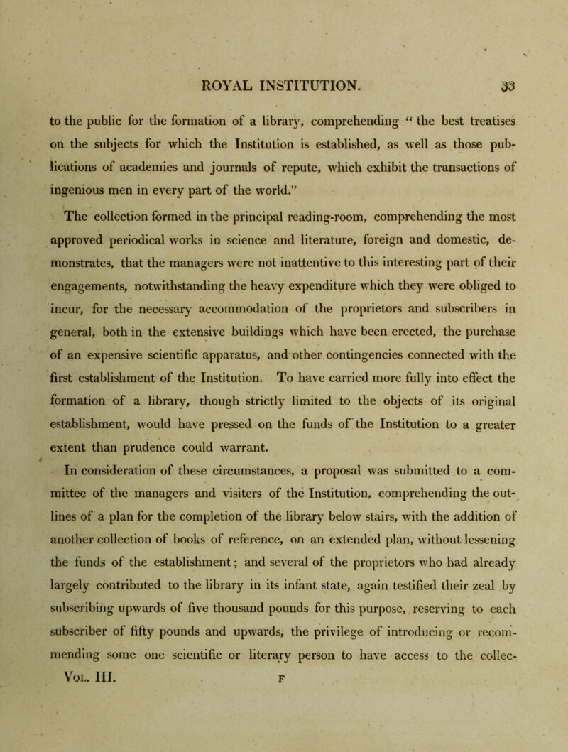 to the public for the formation of a library, comprehending “ the best treatises on the subjects for which the Institution is established, as well as those pub- lications of academies and journals of repute, which exhibit the transactions of ingenious men in every part of the world.” The collection formed in the principal reading-room, comprehending the most approved periodical works in science and literature, foreign and domestic, de- monstrates, that the managers were not inattentive to this interesting part of their engagements, notwithstanding the heavy expenditure which they were obliged to incur, for the necessary accommodation of the proprietors and subscribers in general, both in the extensive buildings which have been erected, the purchase of an expensive scientific apparatus, and other contingencies connected with the first establishment of the Institution. To have carried more fully into effect the formation of a library, though strictly limited to the objects of its original establishment, would have pressed on the funds of the Institution to a greater extent than prudence could warrant. In consideration of these circumstances, a proposal was submitted to a com- mittee of the managers and visiters of the Institution, comprehending the out- lines of a plan for the completion of the library below stairs, with the addition of another collection of books of reference, on an extended plan, without lessening the funds of the establishment; and several of the proprietors who had already largely contributed to the library in its infant state, again testified their zeal by subscribing upwards of five thousand pounds for this purpose, reserving to each subscriber of fifty pounds and upwards, the privilege of introducing or recom- mending some one scientific or literary person to have access to the collec- VOL. III. F