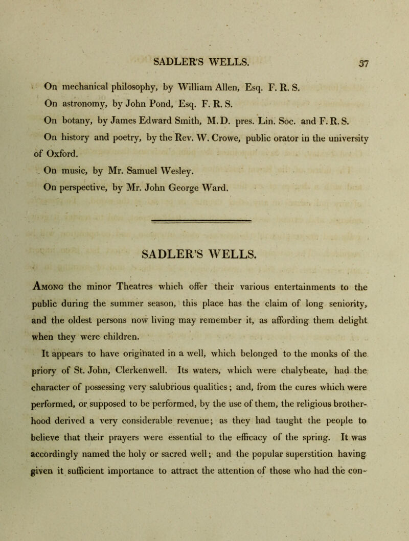 On mechanical philosophy, by William Allen, Esq. F. R. S. On astronomy, by John Pond, Esq. F. R. S. On botany, by James Edward Smith, M.D. pres. Lin. Soc. and F. R. S. On history and poetry, by the Rev. W. Crowe, public orator in the university of Oxford. On music, by Mr. Samuel Wesley. On perspective, by Mr. John George Ward. SADLER S WELLS. Among the minor Theatres which offer their various entertainments to the public during the summer season, this place has the claim of long seniority, and the oldest persons now living may remember it, as affording them delight when they were children. It appears to have origihated in a well, which belonged to the monks of the priory of St. John, Clerkenwell. Its waters, which were chalybeate, had the character of possessing very salubrious qualities; and, from the cures which were performed, or supposed to be performed, by the use of them, the religious brother- hood derived a very considerable revenue; as they had taught the people to believe that their prayers were essential to the efficacy of the spring. It was accordingly named the holy or sacred well; and the popular superstition having given it sufficient importance to attract the attention of those who had the con-