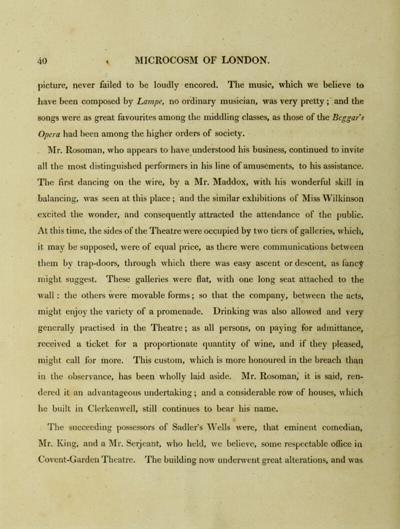 picture, never failed to be loudly encored. The music, which we believe to have been composed by Lampe, no ordinary musician, was very pretty; and the songs were as great favourites among the middling classes, as those of the Beggar s Opera had been among the higher orders of society. Mr. Rosoman, who appears to have understood his business, continued to invite all the most distinguished performers in his line of amusements, to his assistance. The first dancing on the wire, by a Mr. Maddox, with his wonderful skill in balancing, was seen at this place ; and the similar exhibitions of Miss Wilkinson excited the wonder, and consequently attracted the attendance of the public. At this time, the sides of the Theatre were occupied by two tiers of galleries, which, it may be supposed, were of equal price, as there were communications between them by trap-doors, through which there was easy ascent or descent, as fancy might suggest. These galleries were flat, with one long seat attached to the wall : the others were movable forms; so that the company, between the acts, might enjoy the variety of a promenade. Drinking was also allowed and very generally practised in the Theatre; as all persons, on paying for admittance, received a ticket for a proportionate quantity of wine, and if they pleased, might call for more. This custom, which is more honoured in the breach than in the observance, has been wholly laid aside. Mr. Rosoman, it is said, ren- dered it an advantageous undertaking; and a considerable row of houses, which he built in Clerkenwell, still continues to bear his name. i' The succeeding possessors of Sadler’s Wells were, that eminent comedian, Mr. King, and a Mr. Serjeant, who held, we believe, some respectable office in Covent-Garden Theatre. The building now underwent great alterations, and was