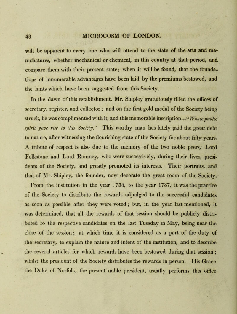 will be apparent to every one who will attend to the state of the arts and ma- nufactures, whether mechanical or chemical, in this country at that period, and compare them with their present state; when it will be found, that the founda- tions of innumerable advantages have been laid by the premiums bestowed, and the hints which have been suggested from this Society. In the dawn of this establishment, Mr. Shipley gratuitously filled the offices of secretary, register, and collector; and on the first gold medal of the Society being struck, he was complimented with it, and this memorable inscription—“ Whose public spirit gave rise to this Society.” This worthy man has lately paid the great debt to nature, after witnessing the flourishing state of the Society for about fifty years. A tribute of respect is also due to the memory of the two noble peers. Lord Folkstone and Lord Romney, who were successively, during their lives, presi- dents of the Society, and greatly promoted its interests. Their portraits, and that of Mr. Shipley, the founder, now decorate the great room of the Society. From the institution in the year . 754, to the year 1787, it was the practice of the Society to distribute the rewards adjudged to the successful candidates as soon as possible after they were voted ; but, in the year last mentioned, it was determined, that all the rewards of that session should be publicly distri- buted to the respective candidates on the last Tuesday in May, being near the close of the session; at which time it is considered as a part of the duty of the secretary, to explain the nature and intent of the institution, and to describe the several articles for which rewards have been bestowed during that session ; whilst the president of the Society distributes the rewards in person. His Grace the Duke of Norfolk, the present noble president, usually performs this office