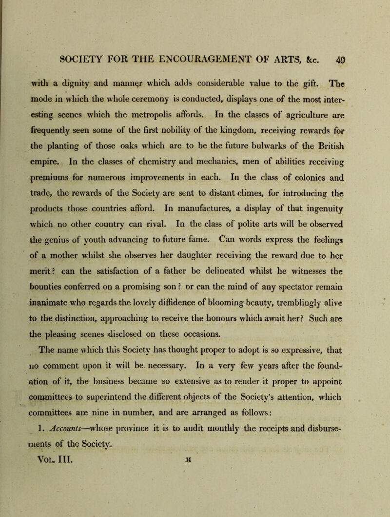 with a dignity and manner which adds considerable value to the gift. The mode in which the whole ceremony is conducted, displays one of the most inter- esting scenes which the metropolis affords. In the classes of agriculture are frequently seen some of the first nobility of the kingdom, receiving rewards for the planting of those oaks which are to be the future bulwarks of the British empire. In the classes of chemistry and mechanics, men of abilities receiving premiums for numerous improvements in each. In the class of colonies and trade, the rewards of the Society are sent to distant climes, for introducing the products those countries afford. In manufactures, a display of that ingenuity which no other country can rival. In the class of polite arts will be observed the genius of youth advancing to future fame. Can words express the feelings of a mother whilst she observes her daughter receiving the reward due to her merit? can the satisfaction of a father be delineated whilst he witnesses the bounties conferred on a promising son ? or can the mind of any spectator remain inanimate wrho regards the lovely diffidence of blooming beauty, tremblingly alive to the distinction, approaching to receive the honours which await her? Such are the pleasing scenes disclosed on these occasions. The name w hich this Society has thought proper to adopt is so expressive, that no comment upon it will be. necessary. In a very few years after the found- ation of it, the business became so extensive as to render it proper to appoint committees to superintend the different objects of the Society’s attention, which committees are nine in number, and are arranged as follows: 1. Accounts—whose province it is to audit monthly the receipts and disburse- ments of the Society. VOL. III. Jl