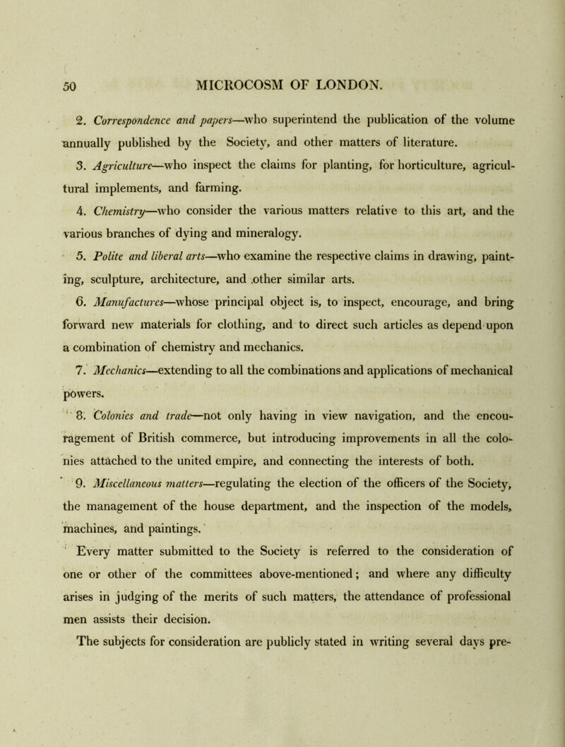 2. Correspondence and papers—who superintend the publication of the volume annually published by the Society, and other matters of literature. 3. Agriculture—who inspect the claims for planting, for horticulture, agricul- tural implements, and farming. 4. Chemistry—who consider the various matters relative to this art, and the various branches of dying and mineralogy. 5. Polite and liberal arts—who examine the respective claims in drawing, paint- ing, sculpture, architecture, and .other similar arts. 6. Manufactures—whose principal object is, to inspect, encourage, and bring forward new materials for clothing, and to direct such articles as depend upon a combination of chemistry and mechanics. 7. Mechanics—extending to all the combinations and applications of mechanical powers. 8. Colonies and trade—not only having in view navigation, and the encou- ragement of British commerce, but introducing improvements in all the colo^ nies attached to the united empire, and connecting the interests of both. 9. Miscellaneous matters—regulating the election of the officers of the Society, the management of the house department, and the inspection of the models, machines, and paintings. Every matter submitted to the Society is referred to the consideration of one or other of the committees above-mentioned; and where any difficulty arises in judging of the merits of such matters, the attendance of professional men assists their decision. The subjects for consideration are publicly stated in writing several days pre-