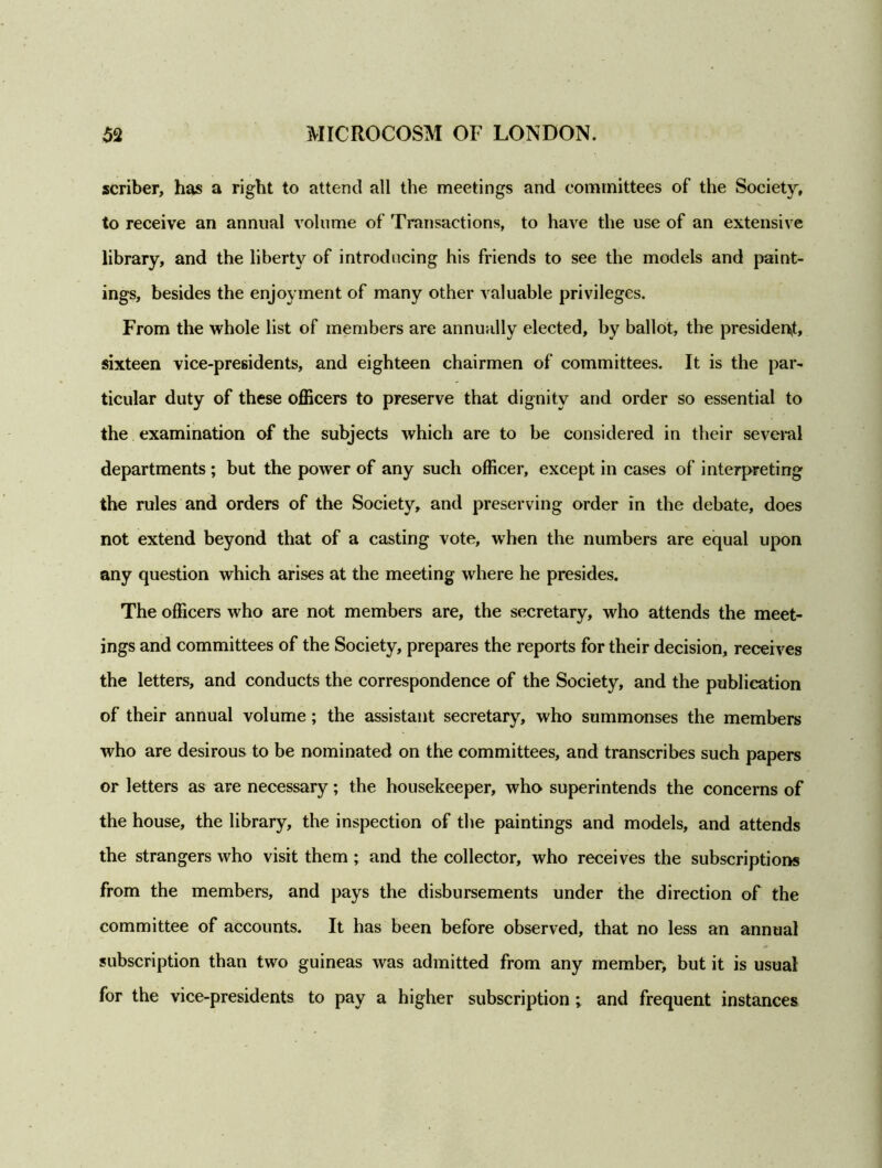 scriber, has a right to attend all the meetings and committees of the Society, to receive an annual volume of Transactions, to have the use of an extensive library, and the liberty of introducing his friends to see the models and paint- ings, besides the enjoyment of many other valuable privileges. From the whole list of members are annually elected, by ballot, the president, sixteen vice-presidents, and eighteen chairmen of committees. It is the par- ticular duty of these officers to preserve that dignity and order so essential to the examination of the subjects which are to be considered in their several departments ; but the power of any such officer, except in cases of interpreting the rules and orders of the Society, and preserving order in the debate, does not extend beyond that of a casting vote, when the numbers are equal upon any question which arises at the meeting where he presides. The officers who are not members are, the secretary, who attends the meet- ings and committees of the Society, prepares the reports for their decision, receives the letters, and conducts the correspondence of the Society, and the publication of their annual volume; the assistant secretary, who summonses the members who are desirous to be nominated on the committees, and transcribes such papers or letters as are necessary; the housekeeper, who superintends the concerns of the house, the library, the inspection of the paintings and models, and attends the strangers who visit them ; and the collector, who receives the subscriptions from the members, and pays the disbursements under the direction of the committee of accounts. It has been before observed, that no less an annual subscription than two guineas was admitted from any member, but it is usual for the vice-presidents to pay a higher subscription; and frequent instances