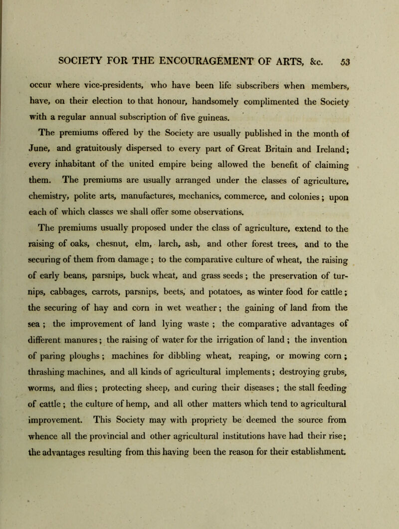 occur where vice-presidents, who have been life subscribers when members, have, on their election to that honour, handsomely complimented the Society with a regular annual subscription of five guineas. The premiums offered by the Society are usually published in the month of June, and gratuitously dispersed to every part of Great Britain and Ireland; every inhabitant of the united empire being allowed the benefit of claiming them. The premiums are usually arranged under the classes of agriculture, chemistry, polite arts, manufactures, mechanics, commerce, and colonies; upon each of which classes we shall offer some observations. The premiums usually proposed under the class of agriculture, extend to the raising of oaks, chesnut, elm, larch, ash, and other forest trees, and to the securing of them from damage ; to the comparative culture of wheat, the raising of early beans, parsnips, buck wheat, and grass seeds; the preservation of tur- nips, cabbages, carrots, parsnips, beets, and potatoes, as winter food for cattle; the securing of hay and corn in wet weather; the gaining of land from the sea ; the improvement of land lying waste ; the comparative advantages of different manures; the raising of water for the irrigation of land ; the invention of paring ploughs; machines for dibbling wheat, reaping, or mowing corn ; thrashing machines, and all kinds of agricultural implements; destroying grubs, worms, and flies ; protecting sheep, and curing their diseases ; the stall feeding of cattle ; the culture of hemp, and all other matters which tend to agricultural improvement. This Society may with propriety be deemed the source from whence all the provincial and other agricultural institutions have had their rise; the advantages resulting from this having been the reason for their establishment