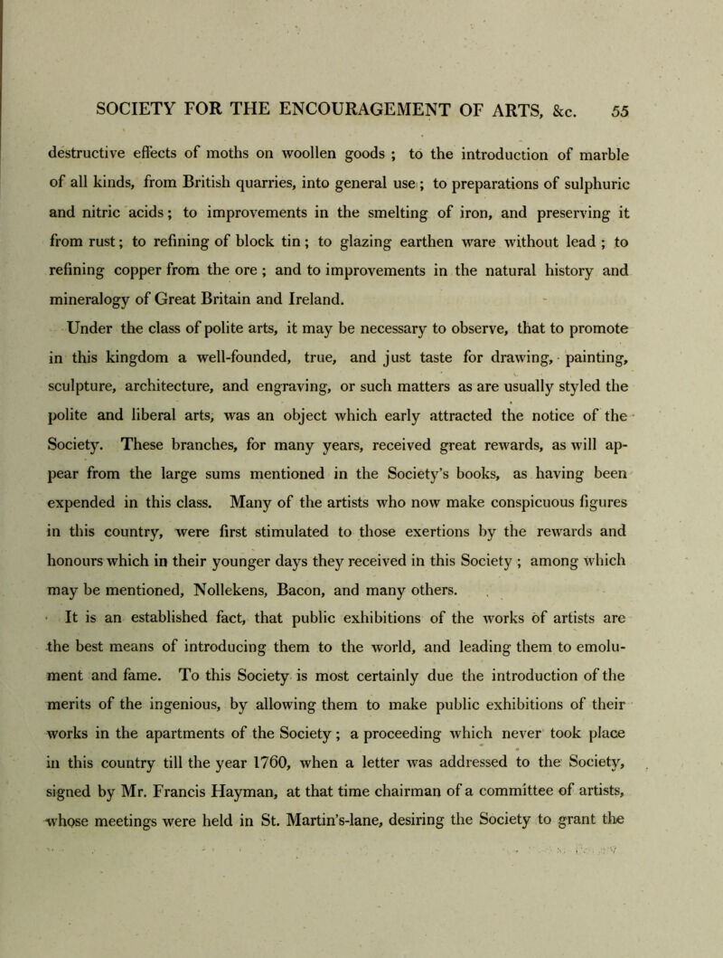 destructive effects of moths on woollen goods ; to the introduction of marble of all kinds, from British quarries, into general usei; to preparations of sulphuric and nitric acids; to improvements in the smelting of iron, and preserving it from rust; to refining of block tin; to glazing earthen ware without lead ; to refining copper from the ore ; and to improvements in the natural history and mineralogy of Great Britain and Ireland. Under the class of polite arts, it may be necessary to observe, that to promote in this kingdom a well-founded, true, and just taste for drawing, • painting, sculpture, architecture, and engraving, or such matters as are usually styled the polite and liberal arts, was an object which early attracted the notice of the Society. These branches, for many years, received great rewards, as will ap- pear from the large sums mentioned in the Society’s books, as having been expended in this class. Many of the artists who now make conspicuous figures in this country, were first stimulated to those exertions by the rewards and honours which in their younger days they received in this Society ; among which may be mentioned, Nollekens, Bacon, and many others. * It is an established fact, that public exhibitions of the works of artists are the best means of introducing them to the world, and leading them to emolu- ment and fame. To this Society is most certainly due the introduction of the merits of the ingenious, by allowing them to make public exhibitions of their works in the apartments of the Society; a proceeding which never took place in this country till the year 1760, when a letter was addressed to the Society, signed by Mr. Francis Hayman, at that time chairman of a committee of artists, whose meetings were held in St. Martin’s-lane, desiring the Society to grant the • •• • . • i V - . '•/