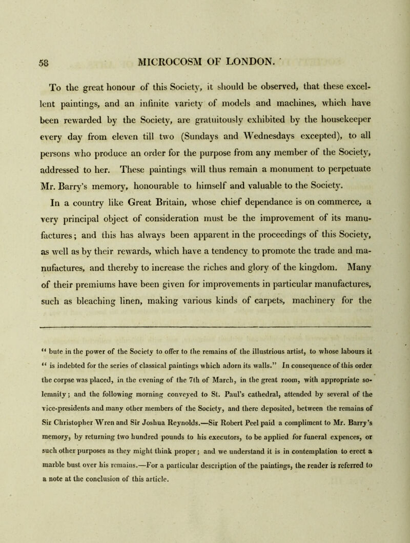 To the great honour of this Society, it should be observed, that these excel- lent paintings, and an infinite variety of models and machines, which have been rewarded by the Society, are gratuitously exhibited by the housekeeper every day from eleven till two (Sundays and Wednesdays excepted), to all persons who produce an order for the purpose from any member of the Society, addressed to her. These paintings will thus remain a monument to perpetuate Mr. Barry’s memory, honourable to himself and valuable to the Society. In a country like Great Britain, whose chief dependance is on commerce, a very principal object of consideration must be the improvement of its manu- factures ; and this has always been apparent in the proceedings of this Society, as well as by their rewards, which have a tendency to promote the trade and ma- nufactures, and thereby to increase the riches and glory of the kingdom. Many of their premiums have been given for improvements in particular manufactures, such as bleaching linen, making various kinds of carpets, machinery for the “ bute in the power of the Society to offer to the remains of the illustrious artist, to whose labours it “ is indebted for the series of classical paintings which adorn its walls.” In consequence of this order the corpse was placed, in the evening of the 7th of March, in the great room, with appropriate so- lemnity ; and the following morning conveyed to St. Paul’s cathedral, attended by several of the vice-presidents and many other members of the Society, and there deposited, between the remains of Sir Christopher Wren and Sir Joshua Reynolds.—Sir Robert Peel paid a compliment to Mr. Barry’s memory, by returning two hundred pounds to his executors, to be applied for funeral expences, or such other purposes as they might think proper; and we understand it is in contemplation to erect a marble bust over his remains.—For a particular description of the paintings, the reader is referred to a note at the conclusion of this article.