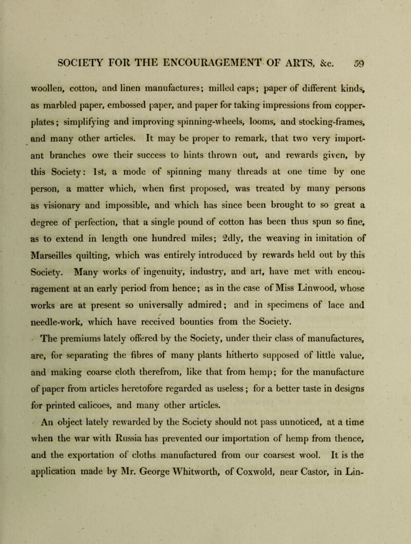 woollen, cotton, and linen manufactures; milled caps; paper of different kinds, as marbled paper, embossed paper, and paper for taking impressions from copper- plates ; simplifying and improving spinning-wheels, looms, and stocking-frames, and many other articles. It may be proper to remark, that two very import- ant branches owe their success to hints thrown out, and rewards given, by this Society: 1st, a mode of spinning many threads at one time by one person, a matter which, when first proposed, was treated by many persons as visionary and impossible, and which has since been brought to so great a degree of perfection, that a single pound of cotton has been thus spun so fine, as to extend in length one hundred miles; 2dly, the weaving in imitation of Marseilles quilting, which was entirely introduced by rewards held out by this Society. Many works of ingenuity, industry, and art, have met with encou- ragement at an early period from hence; as in the case of Miss Linwood, whose works are at present so universally admired; and in specimens of lace and needle-work, which have received bounties from the Society. The premiums lately offered by the Society, under their class of manufactures, are, for separating the fibres of many plants hitherto supposed of little value, and making coarse cloth therefrom, like that from hemp; for the manufacture of paper from articles heretofore regarded as useless; for a better taste in designs for printed calicoes, and many other articles. An object lately rewarded by the Society should not pass unnoticed, at a time when the war with Russia has prevented our importation of hemp from thence, and the exportation of cloths manufactured from our coarsest wool. It is the application made by Mr. George Whitworth, of Coxwold, near Castor, in Lin-