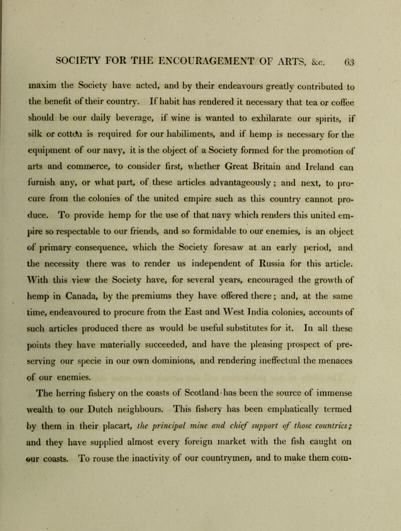 maxim the Society have acted, and by their endeavours greatly contributed to the benefit of their country. If habit has rendered it necessary that, tea or coffee should be our daily beverage, if wine is wanted to exhilarate our spirits, if silk or cotton is required for our habiliments, and if hemp is necessary for the equipment of our navy, it is the object of a Society formed for the promotion of arts and commerce, to consider first, whether Great Britain and Ireland can furnish any, or what part, of these articles advantageously; and next, to pro- cure from the colonies of the united empire such as this country cannot pro- duce. To provide hemp for the use of that navy which renders this united em- pire so respectable to our friends, and so formidable to our enemies, is an object of primary consequence, which the Society foresaw at an early period, and the necessity there was to render us independent of Russia for this article. With this view the Society have, for several years, encouraged the growth of hemp in Canada, by the premiums they have offered there; and, at the same time, endeavoured to procure from the East and West India colonies, accounts of such articles produced there as would be useful substitutes for it. In all these points they have materially succeeded, and have the pleasing prospect of pre- serving our specie in our own dominions, and rendering ineffectual the menaces of our enemies. The herring fishery on the coasts of Scotland has been the source of immense wealth to our Dutch neighbours. This fishery has been emphatically termed by them in their placart, the principal mine and chief support of those countries; and they have supplied almost every foreign market with the fish caught on our coasts. To rouse the inactivity of our countrymen, and to make them com-