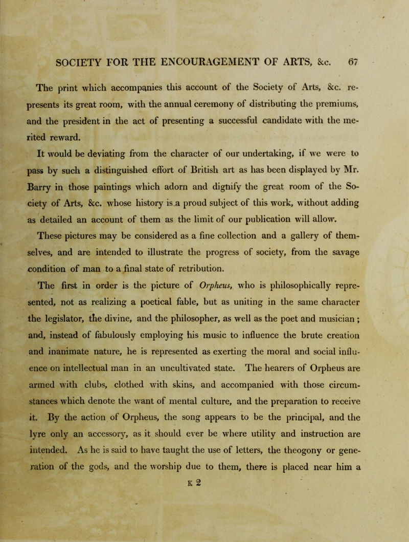 The print which accompanies this account of the Society of Arts, &c. re- presents its great room, with the annual ceremony of distributing the premiums, and the president in the act of presenting a successful candidate with the me- rited reward. It would be deviating from the character of our undertaking, if we were to pass by such a distinguished effort of British art as has been displayed by Mr. Barry in those paintings which adorn and dignify the great room of the So- ciety of Arts, &c. whose history is a proud subject of this work, without adding as detailed an account of them as the limit of our publication will allow. These pictures may be considered as a fine collection and a gallery of them- selves, and are intended to illustrate the progress of society, from the savage condition of man to a final state of retribution. The first in order is the picture of Orpheus, who is philosophically repre- sented, not as realizing a poetical fable, but as uniting in the same character the legislator, the divine, and the philosopher, as well as the poet and musician ; and, instead of fabulously employing his music to influence the brute creation and inanimate nature, he is represented as exerting the moral and social influ- ence on intellectual man in an uncultivated state. The hearers of Orpheus are armed with clubs, clothed with skins, and accompanied with those circum- stances which denote the want of mental culture, and the preparation to receive it. By the action of Orpheus, the song appears to be the principal, and the lyre only an accessory, as it should ever be where utility and instruction are intended. As he is said to have taught the use of letters, the theogony or gene- ration of the gods, and the worship due to them, there is placed near him a K 2