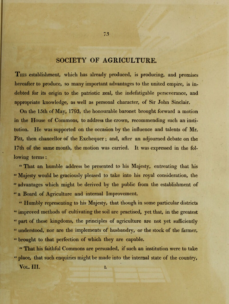 SOCIETY OF AGRICULTURE. This establishment, which has already produced, is producing, and promises hereafter to produce, so many important advantages to the united empire, is in- debted for its origin to the patriotic zeal, the indefatigable perseverance, and appropriate knowledge, as well as personal character, of Sir John Sinclair. On the 15th of May, 1793, the honourable baronet brought forward a motion in the House of Commons, to address the crown, recommending such an insti- tution. He was supported on the occasion by the influence and talents of Mr. Pitt, then chancellor of the Exchequer; and, after an adjourned debate on the 17th of the same month, the motion was carried. It was expressed in the fol- lowing terms: “ That an humble address be presented to his Majesty, entreating that his “ Majesty would be graciously pleased to take into his royal consideration, the “ advantages which might be derived by the public from the establishment of <( a Board of Agriculture and internal Improvement. “ Humbly representing to his Majesty, that though in some particular districts u improved methods of cultivating the soil are practised, yet that, in the greatest u part of these kingdoms, the principles of agriculture are not yet sufficiently “ understood, nor are the implements of husbandry, or the stock of the farmer, “ brought to that perfection of which they are capable. “ That his faithful Commons are persuaded, if such an institution were to take “ place, that such enquiries might be made into the internal state of the country, VOL. III. L