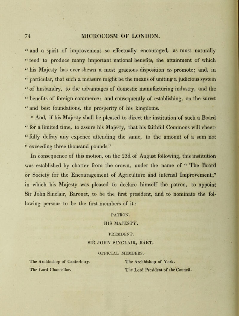 “ and a spirit of improvement so effectually encouraged, as must naturally “ tend to produce many important national benefits, the attainment of which “ his Majesty has ever shewn a most gracious disposition to promote; and, in “ particular, that such a measure might be the means of uniting a judicious system “ of husbandry, to the advantages of domestic manufacturing industry, and the “ benefits of foreign commerce; and consequently of establishing, on the surest “ and best foundations, the prosperity of his kingdoms. “ And, if his Majesty shall be pleased to direct the institution of such a Board “ for a limited time, to assure his Majest}^ that his faithful Commons will cheer- “ fully defray any expence attending the same, to the amount of a sum not u exceeding three thousand pounds.” In consequence of this motion, on the 23d of August following, this institution was established by charter from the crown, under the name of “ The Board or Society for the Encouragement of Agriculture and internal Improvement;” in which his Majesty was pleased to declare himself the patron, to appoint Sir John Sinclair, Baronet, to be the first president, and to nominate the fol- lowing persons to be the first members of it: PATRON. Ills MAJESTY. PRESIDENT. SIR JOHN SINCLAIR, BART. OFFICIAL MEMBERS. The Archbishop of Canterbury. The Lord Chancellor. The Archbishop of York. The Lord President of the Council