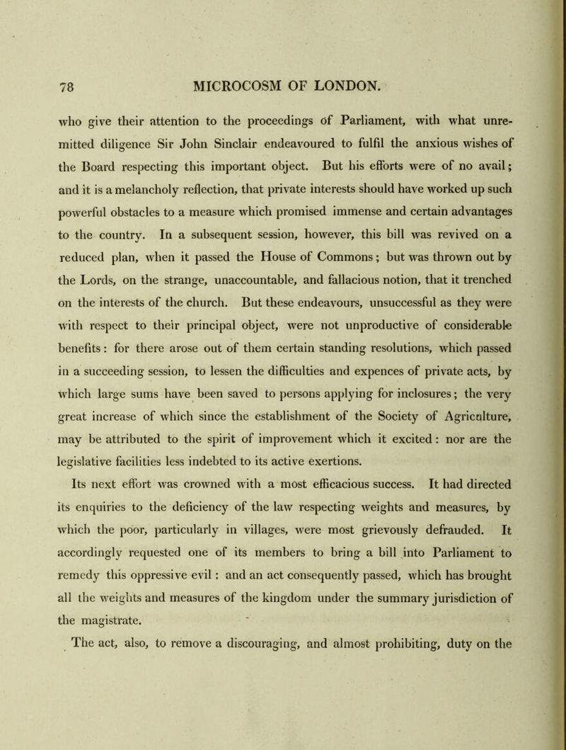 who give their attention to the proceedings of Parliament, with what unre- mitted diligence Sir John Sinclair endeavoured to fulfil the anxious wishes of the Board respecting this important object. But his efforts were of no avail; and it is a melancholy reflection, that private interests should have worked up such powerful obstacles to a measure which promised immense and certain advantages to the country. In a subsequent session, however, this bill was revived on a reduced plan, when it passed the House of Commons; but was thrown out by the Lords, on the strange, unaccountable, and fallacious notion, that it trenched on the interests of the church. But these endeavours, unsuccessful as they were with respect to their principal object, were not unproductive of considerable benefits: for there arose out of them certain standing resolutions, which passed in a succeeding session, to lessen the difficulties and expences of private acts, by which large sums have been saved to persons applying for inclosures; the very great increase of which since the establishment of the Society of Agriculture, may be attributed to the spirit of improvement which it excited: nor are the legislative facilities less indebted to its active exertions. Its next effort was crowned with a most efficacious success. It had directed its enquiries to the deficiency of the law respecting weights and measures, by which the poor, particularly in villages, were most grievously defrauded. It accordingly requested one of its members to bring a bill into Parliament to remedy this oppressive evil: and an act consequently passed, which has brought all the weights and measures of the kingdom under the summary jurisdiction of the magistrate. The act, also, to remove a discouraging, and almost prohibiting, duty on the