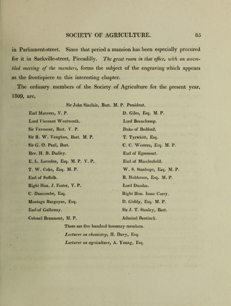 in Parliament-street. Since that period a mansion has been especially procured for it in Sackville-street, Piccadilly. The great room in that office, with an assem- bled meeting of the members, forms the subject of the engraving which appears as the frontispiece to this interesting chapter. The ordinary members of the Society of Agriculture for the present year, 1809, are. Sir John Sinclair, Bart. M. P. President. Earl Man vers, V. P. D. Giles, Esq. M. P. Lord Viscount Wentworth. Lord Beauchamp. Sir Vavasour, Bart. V. P. Duke of Bedford. Sir R. W. Vaughan, Bart. M. P. T. Tyrwhitt, Esq. Sir G. 0. Paul, Bart. C. C. Western, Esq. M. P. Rev. H. B. Dudley. Earl of Egremont. E. L. Loveden, Esq. M. P. V. P- Earl of Macclesfield. T. W. Coke, Esq. M. P. W. S. Stanhope, Esq. M. P. Earl of Suffolk. R. Hobhouse, Esq. M. P. Right Hon. J. Foster, V. P. Lord Dundas. C. Duncombe, Esq. Right Hon. Isaac Corry. Montagu Burgoyne, Esq. D. Giddy, Esq. M. P. Earl of Galloway. Sir J. T. Stanley, Bart. Colonel Beaumont, M. P. Admiral Bentinck. There are five hundred honorary members. Lecturer on chemistry, H. Davy, Esq. Lecturer on agriculture, A. Young, Esq.