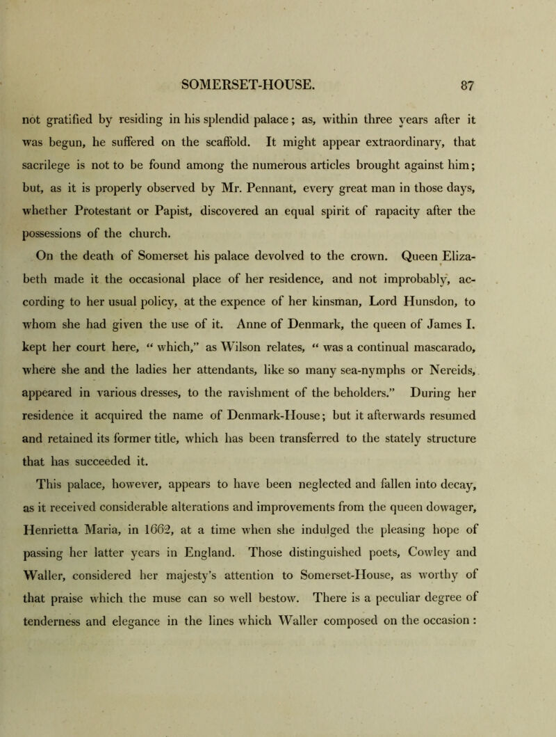 not gratified by residing in his splendid palace; as, within three years after it was begun, he suffered on the scaffold. It might appear extraordinary, that sacrilege is not to be found among the numerous articles brought against him; but, as it is properly observed by Mr. Pennant, every great man in those days, whether Protestant or Papist, discovered an equal spirit of rapacity after the possessions of the church. On the death of Somerset his palace devolved to the crown. Queen Eliza- beth made it the occasional place of her residence, and not improbably, ac- cording to her usual policy, at the expence of her kinsman. Lord Hunsdon, to whom she had given the use of it. Anne of Denmark, the queen of James I. kept her court here, “ which,” as Wilson relates, “ was a continual mascarado, where she and the ladies her attendants, like so many sea-nymphs or Nereids, appeared in various dresses, to the ravishment of the beholders.” During her residence it acquired the name of Denmark-House; but it afterwards resumed and retained its former title, which has been transferred to the stately structure that has succeeded it. This palace, however, appears to have been neglected and fallen into decay, as it received considerable alterations and improvements from the queen dowager, Henrietta Maria, in 1662, at a time when she indulged the pleasing hope of passing her latter years in England. Those distinguished poets, Cowley and Waller, considered her majesty’s attention to Somerset-House, as worthy of that praise which the muse can so well bestow. There is a peculiar degree of tenderness and elegance in the lines which Waller composed on the occasion: