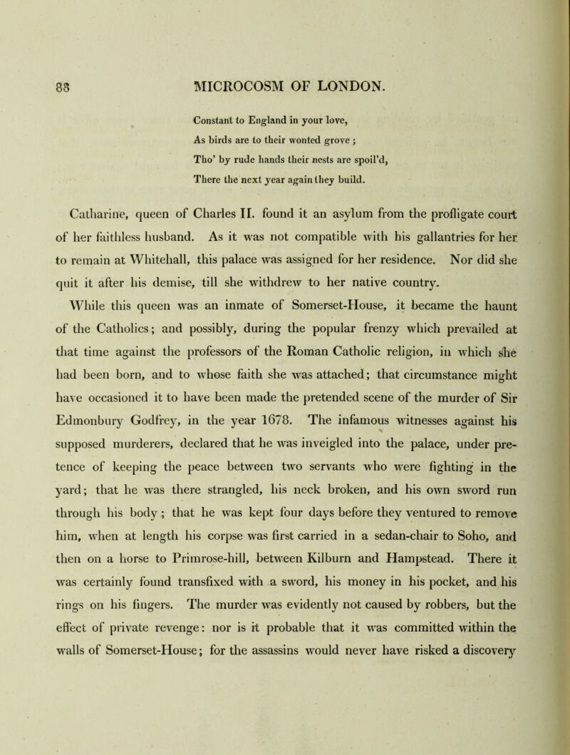 Constant to England in your love, As birds are to their wonted grove ; Tho’ by rude hands their nests are spoil’d, There the next year again they build. Catharine, queen of Charles II. found it an asylum from the profligate court of her faithless husband. As it was not compatible with his gallantries for her to remain at Whitehall, this palace was assigned for her residence. Nor did she quit it after his demise, till she withdrew to her native country. While this queen was an inmate of Somerset-House, it became the haunt of the Catholics; and possibly, during the popular frenzy which prevailed at that time against the professors of the Roman Catholic religion, in which she had been born, and to whose faith she was attached; that circumstance might have occasioned it to have been made the pretended scene of the murder of Sir Edmonbury Godfrey, in the year 1678. The infamous witnesses against his >! supposed murderers, declared that he was inveigled into the palace, under pre- tence of keeping the peace between two servants who were fighting in the yard; that he was there strangled, his neck broken, and his own sword run through his body; that he was kept four days before they ventured to remove him, when at length his corpse was first carried in a sedan-chair to Soho, and then on a horse to Primrose-hill, between Kilburn and Hampstead. There it was certainly found transfixed with a sword, his money in his pocket, and his rings on his fingers. The murder was evidently not caused by robbers, but the effect of private revenge: nor is it probable that it was committed within the walls of Somerset-House; for the assassins would never have risked a discovery