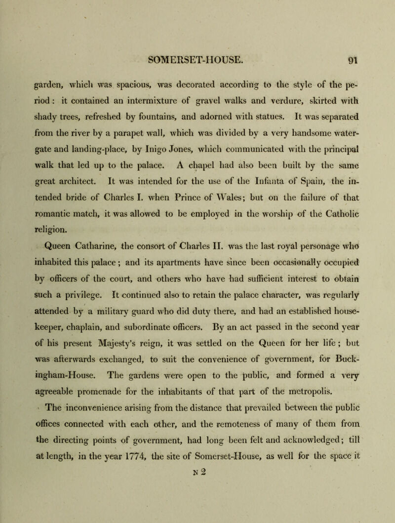 garden, which was spacious, was decorated according to the style of the pe- riod : it contained an intermixture of gravel walks and verdure, skirted with shady trees, refreshed by fountains, and adorned with statues. It was separated from the river by a parapet wall, which was divided by a very handsome water- gate and landing-place, by Inigo Jones, which communicated with the principal walk that led up to the palace. A chapel had also been built by the same great architect. It was intended for the use of the Infanta of Spain, the in- tended bride of Charles I. when Prince of Wales; but on the failure of that romantic match, it was allowed to be employed in the worship of the Catholic religion. Queen Catharine, the consort of Charles II. was the last royal personage who inhabited this palace ; and its apartments have since been occasionally occupied by officers of the court, and others who have had sufficient interest to obtain such a privilege. It continued also to retain the palace character, was regularly / attended by a military guard who did duty there, and had an established house- keeper, chaplain, and subordinate officers. By an act passed in the second year of his present Majesty’s reign, it was settled on the Queen for her life ; but was afterwards exchanged, to suit the convenience of government, for Buck- ingham-House. The gardens were open to the public, and formed a very agreeable promenade for the inhabitants of that part of the metropolis. The inconvenience arising from the distance that prevailed between the public offices connected with each other, and the remoteness of many of them from the directing points of government, had long been felt and acknowledged; till at length, in the year 1774, the site of Somerset-House, as well for the space it