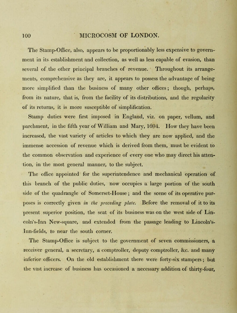 The Stamp-Office, also, appears to be proportionably less expensive to govern- ment in its establishment and collection, as well as less capable of evasion, than several of the other principal branches of revenue. Throughout its arrange- ments, comprehensive as they are, it appears to possess the advantage of being more simplified than the business of many other offices; though, perhaps, from its nature, that is, from the facility of its distributions, and the regularity of its returns, it is more susceptible of simplification. Stamp duties were first imposed in England, viz. on paper, vellum, and parchment, in the fifth year of William and Mary, 1694. How they have been increased, the vast variety of articles to which they are now applied, and the immense accession of revenue which is derived from them, must be evident to the common observation and experience of every one who may direct his atten- tion, in the most general manner, to the subject. The office appointed for the superintendence and mechanical operation of this branch of the public duties, now occupies a large portion of the south side of the quadrangle of Somerset-House; and the scene of its operative pur- poses is correctly given in the preceding plate. Before the removal of it to its present superior position, the seat of its business was on the west side of Lin- coln’s-Xnn New-square, and extended from the passage leading to Lincoln?s- Inn-fields, to near the south corner. The Stamp-Office is subject to the government of seven commissioners, a receiver general, a secretary, a comptroller, deputy comptroller, &c. and many inferior officers. On the old establishment there were forty-six stampers; but the vast increase of business has occasioned a necessary addition of thirty-four.