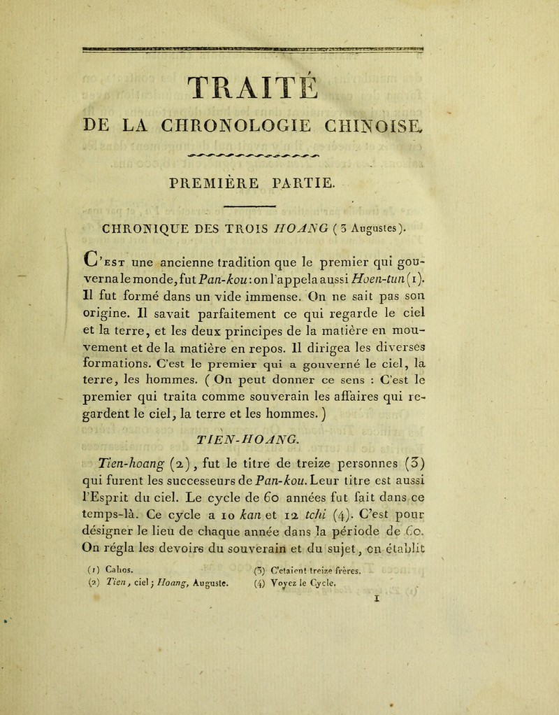 3BKiaggg TRAITE DE LA CHRONOLOGIE CHINOISE PREMIÈRE PARTIE. CHRONIQUE DES TROIS HO AN G ( 5 Augustes). C’est une ancienne tradition que le premier qui gou- verna le monde, fut Pari-kou : on l’appela aussi Hoen-tun ( i). Il fut formé dans un vide immense. On ne sait pas son origine. Il savait parfaitement ce qui regarde le ciel et la terre, et les deux principes de la matière en mou- vement et de la matière en repos. 11 dirigea les diverses formations. C’est le premier qui a gouverné le ciel, la terre, les hommes. ( On peut donner ce sens : C’est le premier qui traita comme souverain les affaires qui re- gardent le ciel, la terre et les hommes. ) TIEN-HOANG. Tien-hoang (2), fut le titre de treize personnes (5) qui furent les successeurs de Pan-kou. Leur titre est aussi l’Esprit du ciel. Le cycle de 60 années fut fait dans ce temps-là. Ce cycle a 10 kan et 11 tchi (4)- C’est pour désigner le lieu de chaque année dans la période de Ce. On régla les devoirs du souverain et du sujet, on établit (O Calios. (3) C’etaient treize frères. (2) Tien, ciel ; Hoang, Auguste. (4) Voyez le Cycle.