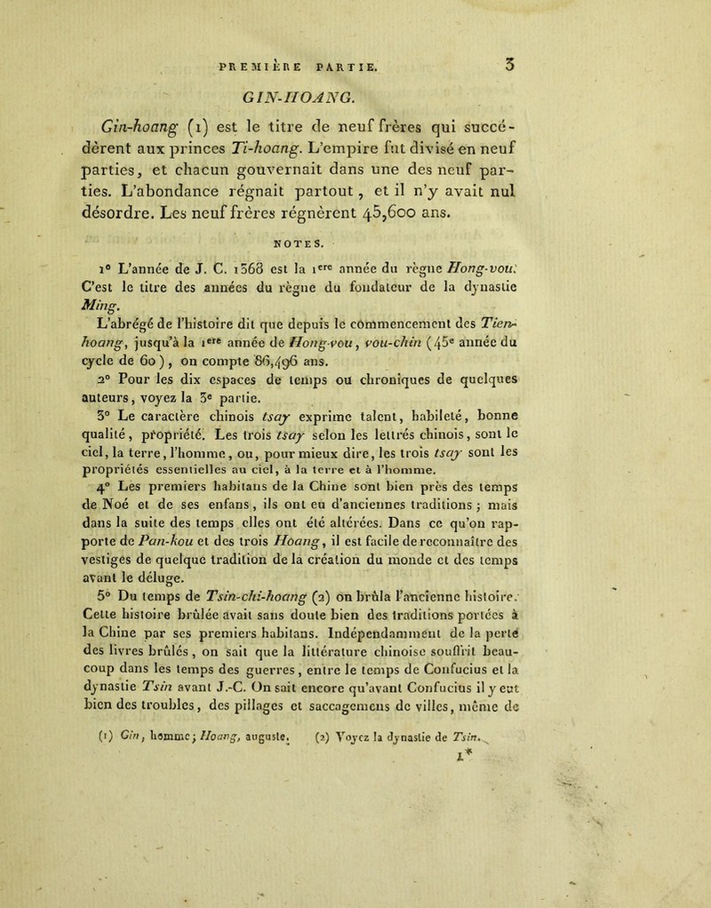 PREMIÈRE PARTIE. 5 GIN-IIOANG. Gin-hoang (1) est le titre de neuf frères qui succé- dèrent aux princes Ti-hoang. L’empire fut divisé en neuf parties, et chacun gouvernait dans une des neuf par- ties. L’abondance régnait partout, et il n’y avait nul désordre. Les neuf frères régnèrent 45,600 ans. NOTES. i8 L’année de J. C. 1563 est la iere année du règne Hong-vou.' C’est le titre des années du règne du fondateur de la dynastie Ming. L’abrégé de l’histoire dit que depuis le commencement des Tien* hoang, jusqu’à la iere année de Hong-vou, vou-chin (45® année du cycle de 60 ) , on compte 86,496 ans. 20 Pour les dix espaces de temps ou chroniques de quelques auteurs, voyez la 3e partie. 3° Le caractère chinois tsay exprime talent, habileté, bonne qualité, propriété. Les trois tsay selon les lettrés chinois, sont le ciel, la terre, l’homme , ou, pour mieux dire, les trois tsay sont les prop riétés essentielles au ciel, à la terre et à l’homme. 40 Les premiers habitans de la Chine sont bien près des temps de Noé et de ses enfans , ils ont eu d’anciennes traditions ; mais dans la suite des temps elles ont été altérées. Dans ce qu’on rap- porte de Pan-kou et des trois Hoang, il est facile de reconnaître des vestiges de quelque tradition de la création du inonde et des temps avant le déluge. 5° Du temps de Tsin-chi-hoang (2) on brûla l’ancienne histoire. Celte histoire brûlée avait sans doute bien des traditions portées à la Chine par ses premiers habitans. Indépendamment de la perle des livres brûlés , on sait que la littérature chinoise souffrit beau- coup dans les temps des guerres, entre le temps de Confucius et la dynastie Tsin avant J.-C. On sait encore qu’avant Confucius il y eut bien des troubles, des pillages et saccagemens de villes, même de