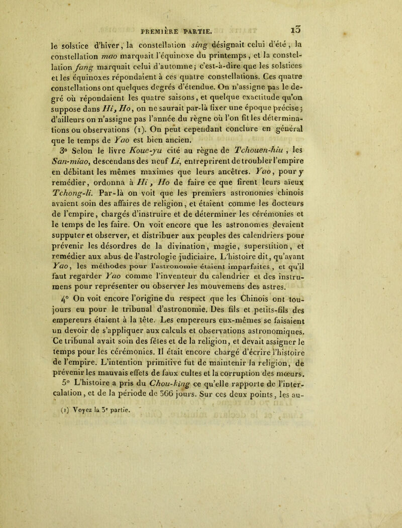 le solstice d’hiver, la constellation sing désignait celui d’été, la constellation mao marquait l’équinoxe du printemps , et la constel- lation fang marquait celui d’automne ; c’est-à-dire que les solstices et les équinoxes répondaient à ces quatre constellations. Ces quatre constellations ont quelques degrés d’étendue. On n’assigne pas le de- gré où répondaient les quatre saisons, et quelque exactitude qu’on suppose dans Hi, Ho, on ne saurait par-là fixer une époque précise ; d’ailleurs on n’assigne pas l’année du règne où l’on fit les détermina- tions ou observations (i). On peut cependant conclure en général que le temps de Yao est bien ancien. 3° Selon le livre Koue-ju cité au règne de Tchouen-Iïiu , les San-miao, descendans des neuf Li, entreprirent de troubler l’empire en débitant les mêmes maximes que leurs ancêtres. Yao, pour y remédier, ordonna à Hi, Ho de faire ce que firent leurs aïeux Tchong-li. Par-là on voit que les premiers astronomes chinois avaient soin des affaires de religion, et étaient comme les docteurs de l’empire, chargés d’instruire et de déterminer les cérémonies et le temps de les faire. On voit encore que les astronomes devaient supputer et observer, et distribuer aux peuples des calendriers pour prévenir les désordres de la divination, magie, superstition, et remédier aux abus de l’astrologie judiciaire. L’histoire dit, qu’avant Yao, les méthodes pour l’astronomie étaient imparfaites , et qu’il faut regarder Yao comme l’inventeur du calendrier et des instru- mens pour représenter ou observer les mouvemens des astres. 4° On voit encore l’origine du respect que les Chinois ont tou- jours eu pour le tribunal d’astronomie. Des fils et petits-fils des empereurs étaient à la tête. Les empereurs eux-mêmes se faisaient un devoir de s’appliquer aux calculs et observations astronomiques. Ce tribunal avait soin des fêles et de la religion, et devait assigner le temps pour les cérémonies. 11 était encore chargé d’écrire l’histoire de l’empire. L’intention primitive fut de maintenir la religion, de prévenir les mauvais effets de faux cultes et la corruption des mœurs. 5° L’histoire a pris du Chou-king ce qu’elle rapporte de l’inter- calation, et de la période de 566 jours. Sur ces deux points, les au-