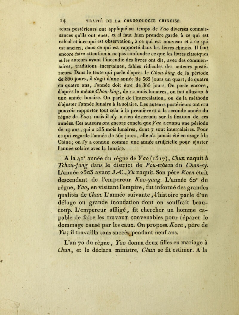 leurs postérieurs ont appliqué au temps de Yao diverses connais- sances qu’ils ont eues, et il faut bien prendre garde à ce qui est calcul et à ce qui est observation , à ce qui est nouveau et à ce qui est ancien, dans ce qui est rapporté dans les livres chinois, fl faut encore faire attention à ne pas confondre ce que les livres classiques et les auteurs avant l’incendie des livres ont dit, avec des comment taires, traditions incertaines, fables ridicules des auteurs posté- rieurs. Dans le texte qui parle d’après le Chouking de la période de 366 jours, il s’agit d’une année de 365 jours un quart; de quatre en quatre ans, l’année doit être de 366 jours. On parle encore, d’après le même Chou-king, de ia mois lunaires, on fait allusion à une année lunaire. On parle de l’intercalation, ou de la méthode d’ajuster l’année lunaire à la solaire. Les auteurs postérieurs ont cru pouvoir rapporter tout cela à la première et à la seconde année du règne de Yao ; mais il n’y a rien de certain sur la fixation de ces années. Ces auteurs ont encore conclu que Yao a connu une période de 19 ans , qui a 235 mois lunaires , dont 7 sont intercalaires. Pour ce qui regarde l’année de 56o jours, elle n’a jamais été en usage à la Chine ; on l’y a connue comme une année artificielle pour ajuster l’année solaire avec la lunaire. A la 41e année du règne de Yao (i3i7), Chun naquit à Tchou-jong dans le district de Pou-tcheou du Chan-sy. L’année 25o3 avant J.-C.^Yu naquit. Son père Koen était descendant de l’empereur Kao-yang. L’année 60e du règne, Yao, en visitant l’empire, fut informé des grandes qualités de Chun. L'année suivante,-l’histoire parle d’un déluge ou grande inondation dont on souffrait beau- coup. L’empereur affligé, fit chercher un homme ca- pable de faire les travaux convenables pour réparer le dommage causé par les eaux. On proposa Koen 9 père de Yu\ il travailla sans succès^ pendant nçuf ans. L’an 70 du règne, Yao donna deux filles en mariage à Chun, et le déclara ministre, Chun se fit estimer. A la