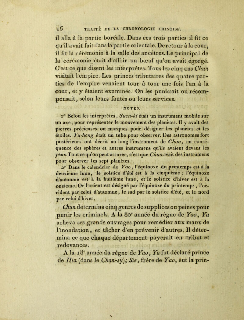 il alla à la partie boréale. Dans ces trois parties il fit ce qu’il a vait fait dans la partie orientale. De retour à la cour, il fit la cérémonie à la salle des ancêtres. Le principal de la cérémonie était d’offrir un bœuf qu’on avait égorgé. C’est ce que disent les interprètes. Tous les cinq ans Chun visitait 1 empire. Les princes tributaires des quatre par- ties de l’empire venaient tour à tour une fois l’an à la cour, et y étaient examinés. On les punissait ou récom- pensait, selon leurs fautes ou leurs services. NOTES. i° Selon les interprètes, Suen-ki était un instrument mobile sur un axe, pour représenter le mouvement des planètes. Il y avait des pierres précieuses ou marques pour désigner les planètes et les étoiles. Yu-heng était un tube pour observer. Des astronomes fort postérieurs ont décrit au long l’instrument de Chun, en consé- quence des sphères et autres instrumens qu’ils avaient devant les yeux.Tout ce qu’on peut assurer, c’est que Chun avait des instrumens pour observer les sept planètes. 2° Dans le calendrier de Yao , l’équinoxe du printemps est à la deuxième lune, le solstice d’été est à la cinquième; l’équinoxe d’automne est à la huitième lune, et le solstice d’hiver est à la onzième. Or l’orient est désigné par l’équinoxe du printemps , l’oc- cident par celui d’automne, le sud par le solstice d’été, et le nord par celui d’hiver, Chun détermina cinq genres de supplices ou peines pour punir les criminels. A la 8oe année du règne de Yao, Yu acheva ses grands ouvrages pour remédier aux maux de l’inondation, et tâcher d’en prévenir d’autres. Il déter- mina ce que chaque département payerait en tribut et redevances. A la 18e année du règne de Yao, Yu fut déclaré prince de Hia (dans le Chan-sy); Sie, frère de Yao, eut la prin-