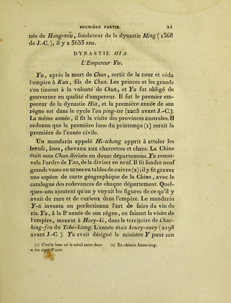 née de Hong-vou, fondateur de la dynastie Ming ( i368 de J.-C. ), il y a 3653 ans. DYNASTIE HIA. LEmpereur Yu, Yu, après la mort de Chun, sortit de la cour et céda l’empire à K un, fils de Chun. Les princes et les grands s’en tinrent à la volonté de Chun, et Yu fut obligé de gouverner en qualité d’empereur. Il fut le premier em- pereur de la dynastie Hia, et la première année de son règne est dans le cycle l’an ping-tse (2205 avant J.-C.). La même année, il fit la visite des provinces australes.il ordonna que la première lune du printemps (i) serait la première de l’année civile. Un mandarin appelé Hi-tchong apprit à atteler les boeufs, ânes, chevaux aux charrettes et chars. La Chine était sous Chun divisée en douze départemens. Yu renou- vela l’ordre de Yao} delà diviser en neuf. Il fit fondre neuf grands vases ou urnes ou tables de cuivre (2) ;ily fit graver une espèce de carte géographique de la Chine, avec le catalogue des redevances de chaque département. Quel- ques-uns ajoutent qu’on y voyait les figures de ce qu’il y avait de rare et de curieux dans l’empire. Le mandarin Y-ti inventa ou perfectionna l’art de faire du vin de riz. Yu, à la 8e année de son règne, en faisant la visite de l’empire, mourut à Hoey-ki, dans le territoire de Chao- hing-fou du Tche-kiang. L’année était kouey-ouey (2198 avant J.-C, ). Yu avait désigné le ministre Y pour son (1) C’est la lune où le soleil entre dans (2) En chinois kieou-ting. mtre signe Pisces.