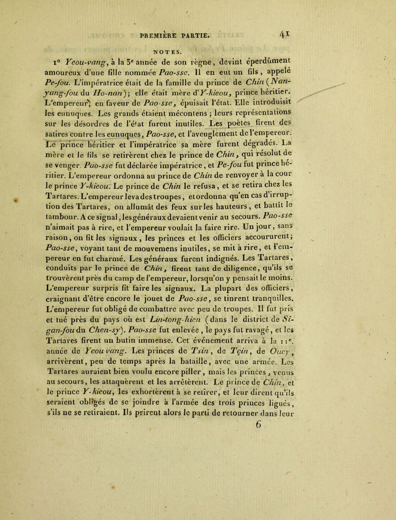 J PREMIÈRE PARTIE, 41 NOTES. i° Yeou-vang,a la 3e année de son règne, devint éperdument amoureux d’une fille nommée Pcio-sse. 11 en eut un fils , appelé Pe-fou. L’impératrice était de la famille du prince de Chin (Nan- ycmg-fou du Ho-nan ); elle était mère âi Y-kieou , prince héritier. L'empereur', en faveur de Pao-sse , épuisait l’état. Elle introduisit les eunuques. Les grands étaient mécontens ; leurs représentations sur les désordres de l’état furent inutiles. Les poètes firent des satires contre les eunuques, Pcio-sse, et l’aveuglement de l’empereur. Le prince héritier et l’impératrice sa mère furent dégradés. La mère et Je fils se retirèrent chez le prince de Chin, qui résolut de se venger. Pc/o-sse fut déclarée impératrice, et Pe-fou fut prince he- ritier. L’empereur ordonna au prince de Chin de renvoyer à la cour le prince Y-kieou. Le prince de Chin le refusa, et se retira chez les Tartares. L’empereur levadestroupes, etordonna qu’en cas d irrup- tion des Tartares, on allumât des feux sur les hauteurs , et battît le tambour. A ce signal, lesgénéraux devaient venir au secours. Pao-sse n’aimait pas à rire, et l’empereur voulait la faire rire. Un jour, sans raison, on fit les signaux, les princes et les officiers accoururent; Pao-sse, voyant tant de mouvemens inutiles, se mil à rire, et 1 em- pereur en fut charmé. Les généraux furent indignés. Les Tartares, conduits par le prince de Chin 3 firent tant de diligence, qu’ils se trouvèrent près du camp de l’empereur, lorsqu’on y pensait le moins. L’empereur surpris fit faire les signaux. La plupart des officiers, craignant d’être encore le jouet de Pao-sse, se tinrent tranquilles. L’empereur fut obligé de combattre avec peu de troupes. ïl fut pris et tué près du pays où est Lin-tong-hien (dans le district de Si- gan-fou du Chen-sy). Pao-sse fut enlevée , le pays fut ravagé, et les Tartares firent un butin immense. Cet événement arriva à la nc. année de Yeouvang. Les princes de Tsin, de Tçin, de Oucy arrivèrent, peu de temps après la bataille, avec une armée. Les Tartares auraient bien voulu encore piller, mais les princes, venus au secours, les attaquèrent et les arrêtèrent. Le prince de Chin, et le prince Y-kieou, les exhortèrent h se retirer, et leur dirent qu’ils seraient obligés de se joindre à l’armée des trois princes ligués, s’ils ne se retiraient. Ils prirent alors le parti de retourner dans leur 6