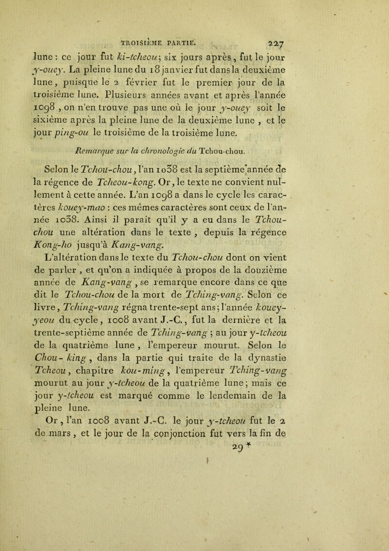 lune : ce jour fut ki-tcheou; six jours après , fut le jour y-ouey. La pleine lune du 18 janvier fut dans la deuxième lune, puisque le 2 février fut le premier jour de la troisième lune. Plusieurs années avant et après l’année 1098 , on n’en trouve pas une où le jour y-ouey soit le sixième après la pleine lune de la deuxième lune , et le jour pijig-ou le troisième de la troisième lune. Remarque sur Ici chronologie du Tchou-chou. Selon le Tchou-chou, l’an 1 o38 est la septièmeunnée de la régence de Tcheou-kong. Or, le texte ne convient nul- lement à cette année. L’an 1098 a dans le cycle les carac- tères Icouey-mao : ces mêmes caractères sont ceux de l'an- née io58. Ainsi il parait qu’il y a eu dans le Tchou- chou une altération dans le texte , depuis la régence Kong-ho jusqu’à Kang-vang. L’altération dans le texte du Tchou-chou dont on vient de parler , et qu’on a indiquée à propos de la douzième année de Kang-vang , se remarque encore dans ce que dit le Tchou-chou de la mort de Tching-vang. Selon ce livre, Tching-vang régna trente-sept ans;l’année kouey- yeou du-cycle, 1008 avant J.-C., fut la- dernière et la trente-septième année de Tching-vang ; au jour y-tcheou de la quatrième lune , l’empereur mourut. Selon le Chou- king , dans la partie qui traite de la dynastie Tcheou, chapitre kou-mmg, l’empereur Tching-vang mourut au jour y-tcheou de la quatrième lune ; mais ce jour y-icheou est marqué comme le lendemain de la pleine lune. Or, l’an 1008 avant J.-C. le jour y-tcheou fut le 2, de mars , et le jour de la conjonction fut vers la fin de