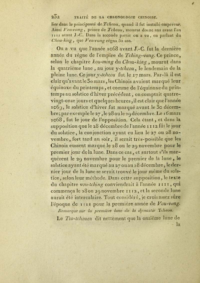 lier dans le principauté dcTclieou, quand il fut installé empereur. Ainsi Ven-van g, prince de Tcheou, mourut douze ans avant l’an ii ii avant J.-C. Dans la seconde partie on a vu, en parlant du Chou-kmg, que Ven-vang régna 5o ans. On a vu que l’année 1068 avant J.-C. fut la dernière année du règne de l’empire de Tching-vang, Ce prince, selon le chapitre kou-ming du Chou-king , mourut dans la quatrième lune , au jour y-tcheou, le lendemain de la pleine lune. Ce jour y-tcheou fut le 17 mars. Par-là il est clair qu’avant le 5o mars , les Chinois avaient marqué leur équinoxe du printemps , et comme de l'équinoxe du prin- temps au solstice d’hiver précédent, on comptait quatre- vingt-onze jours et quelques heures : il est clair quel’année ic69, le solstice d’hiver fut marqué avant le 5o décem- bre ; par exemple le 27, le 28 ou le 29 décembre. Le 16 mars 1068 , fut le jour de l’opposition. Cela étant, et dans la supposition que le 28 décembre de l’année 1112 fût le jour du solstice, la conjonction ayant eu lieu le 27 ou 28 no- vembre, fort tard au soir, il serait très-possible que les Chinois eussent marqué le 28 ou le 29 novembre pour le premier jour de la lune. Dans ce cas , et surtout s’ils mar- quèrent le 29 novembre pour le premier de la lune 5 le solstice ayant été marqué au 27 ou au 28 décembre, le der- nier jour de la lune se serait trouvé le jour même du sols- tice , selon leur méthode. Dans cette supposition , le texte du chapitre vou-tching conviendrait à l’année 1111, qui commença le 28 ou 29 novembre 1112, et la seconde lune aurait été intercalaire. Tout considéré, je crois assez sûre l’époque de 1 111 pour la première année de Vou-vang. Remarque sur la première lune de la dynastie Tcheou. Le Tso-tchouen dit nettement que la onzième lune de - la