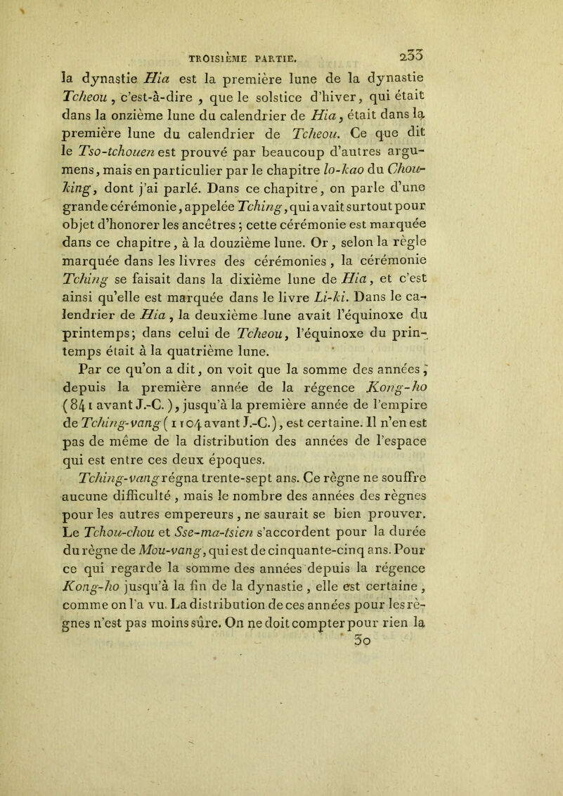 la dynastie Hia est la première lune de la dynastie Tcheou, c’est-à-dire , que le solstice d’hiver, qui était dans la onzième lune du calendrier de Hia, était dans la première lune du calendrier de Tcheou. Ce que dit le Tso-tchouen est prouvé par beaucoup d’autres argu- mens, mais en particulier par le chapitre lo-kao du Chou- 7cing, dont j’ai parlé. Dans ce chapitre, on parle d’une grande cérémonie, appelée Tchmg, qui avait surtout pour objet d’honorer les ancêtres ; cette cérémonie est marquée dans ce chapitre, à la douzième lune. Or, selon la règle marquée dans les livres des cérémonies , la cérémonie Tchiiig se faisait dans la dixième lune de Hia, et c’est ainsi qu’elle est marquée dans le livre Li-ki. Dans le ca- lendrier de Hia, la deuxième lune avait l’équinoxe du printemps*, dans celui de Tcheou, l’équinoxe du prin- temps était à la quatrième lune. Par ce qu’on a dit, on voit que la somme des années depuis la première année de la régence JCong-ho (841 avant J.-C. ), jusqu’à la première année de l’empire de Tching- vang ( 1 t 04 avant J.-C. ), est certaine. Il n’en est pas de même de la distribution des années de l’espace qui est entre ces deux époques. Tching-vangrégna trente-sept ans. Ce règne ne souffre aucune difficulté , mais le nombre des années des règnes pour les autres empereurs , ne saurait se bien prouver. Le Tchou-chou et Sse-ma-Uien s’accordent pour la durée du règne de Mou-vang, qui est de cinquante-cinq ans. Pour ce qui regarde la somme des années depuis la régence Kong-ho jusqu’à la fin de la dynastie , elle est certaine , comme on l’a vu. La distribution de ces années pour les rè- gnes n’est pas moins sûre. On ne doit compter pour rien la 5o