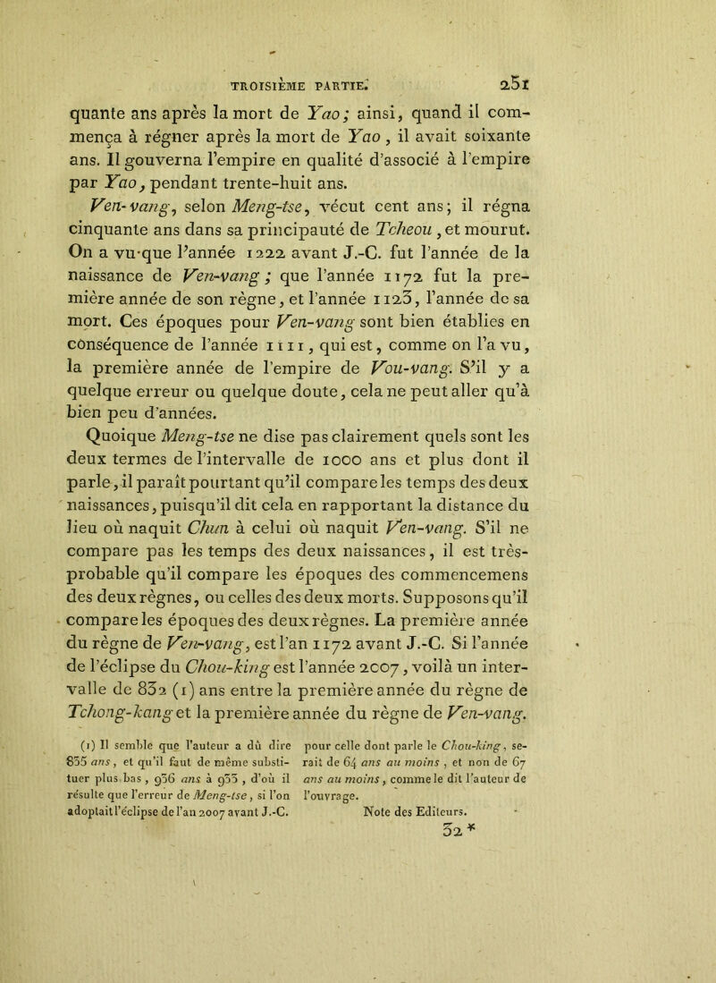 quante ans après la mort de Yao; ainsi, quand il com- mença à régner après la mort de Yao , il avait soixante ans. Il gouverna l’empire en qualité d’associé à l’empire par Yao, pendant trente-huit ans. Veri-van g, selon Meng-tse, vécut cent ans; il régna cinquante ans dans sa principauté de Tcheou , et mourut. On a vu-que Pannée 1222, avant J.-C. fut l’année de la naissance de Ven-vang ; que l’année 1172 fut la pre- mière année de son règne, et l’année 1123, l’année de sa mort. Ces époques pour Ven-vang sont bien établies en conséquence de l’année un, qui est, comme on l’a vu, la première année de l’empire de Vou-vang. S’il y a quelque erreur ou quelque doute, cela 11e peut aller qu’à bien peu d’années. Quoique Meng-tse ne dise pas clairement quels sont les deux termes de l’intervalle de 1000 ans et plus dont il parle, il paraît pourtant qu?il compare les temps des deux naissances,puisqu’il dit cela en rapportant la distance du lieu où naquit Chun à celui où naquit Ven-vang. S’il ne compare pas les temps des deux naissances, il est très- probable qu’il compare les époques des commencemens des deux règnes, ou celles des deux morts. Supposons qu’il compare les époques des deux règnes. La première année du règne de Ven-vang, est l’an 1172 avant J.-C. Si l’année de l’éclipse du Chou-king est l’année 2007, voilà un inter- valle de 83a (1) ans entre la première année du règne de Tchong-kanget la première année du règne de Ven-vang. (1) Il semble que l’auteur a dû dire pour celle dont parle le Chou-king, se- 855 ans, et qu’il faut de même substi- raii de 64 ans au moins , et non de 67 tuer plus bas , g56 ans à g55 , d’où il ans au moins , comme le dit l’auteur de re'sulte que l’erreur de Meng-tse, si l’on l’otivrage. adoptaitl’e'clipse de l’an 2007 avant J.-C. Note des Editeurs. 32 *
