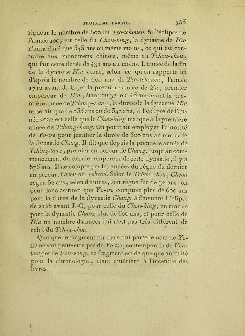 rigueur le nombre de 600 du Tso-tchouen. Si l’éclipse de Pannée 2C07 est celle du Chou-king, la dynastie de Hia ïl’aura duré que 04^ ans ou même moins , ce qui est con- traire aux monumens chinois, même au Tchou-chou, qui fait ctftte durée de 451 ans au moins. L’année de la fin de la (dynastie Hia étant, selon ce qu’on rapporte ici d’après le nombre de 600 ans du Tso-tchouen, l’année 3712 avant J.-C.,et la première année de Yu , premier empereur de Hia , étant ou 57 ou 48 ans avant la pre- mière année de Tchong-kang, la durée de la dynastie Hia ne serait que de 535 ans ou de 5.4.2 ans, si l eplipse de l’an- née 2007 est celle que le Chou-king marque à la première année de Tchong-kang. On pourrait employer l’autorité de Yo-tse pour justifier la durée de 600 ans au moins de la dynastie Chang. Il dit que depuis la première année de Tching-tcmg, premier empereur de Chang, jusqu’au com- mencement du dernier empereur de cette dynastie, il y a 576 ans. 11 ne compte pas les années du règne du dernier empereur, Cheou ou Tcheou. Selon le Tchou-chou, Cheou régna 52 ans ; selon d’autres, son règne fut de 52 ans: on peut donc assurer que Yo-tse comptoit plus de 600 ans pour la durée de la dynastie Chang. Admettant l’éclipse de 2155 avant J.-C, pour celle du Chou-king, on trouve pour la dynastie Chang plus de 6coans, et pour celle de Hia un nombre d’années qui n’est pas très-différent de celui du Tchou-chou. Quoique le fragment du livre qui porte le nom de Yc- tse ne soit peut-être pas de Yo-tse, contemporain de Ven- vanget de Von-vang, ce fragment est de quelque autorité pour la chronologie , étant antérieur à l'incendie des livres. \