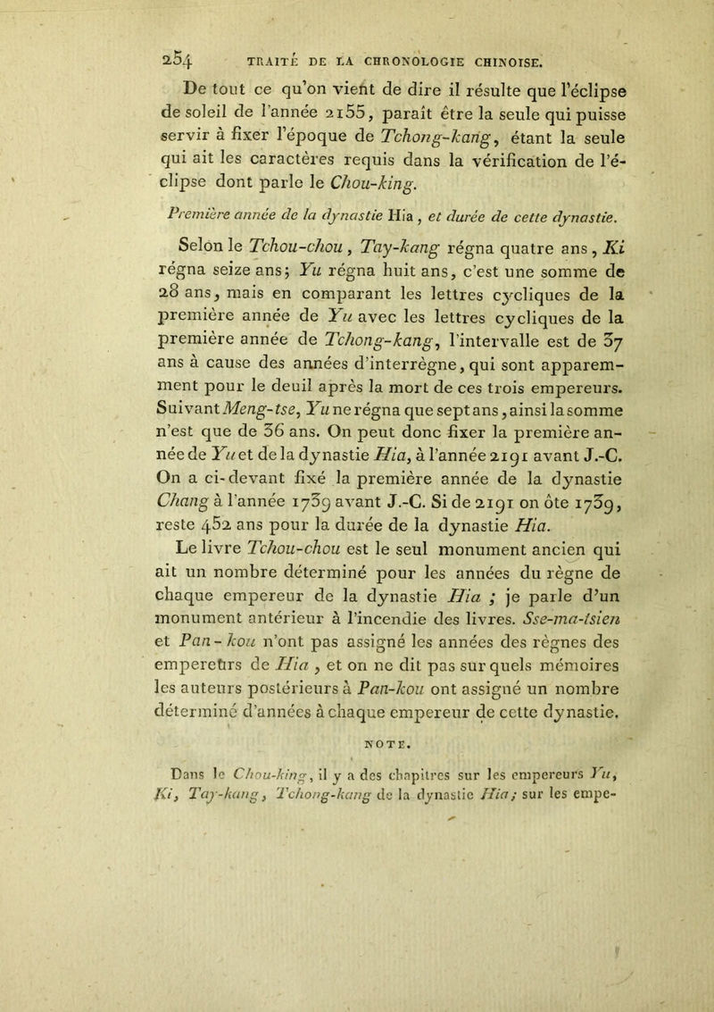 De tout ce qu’on vient de dire il résulte que l’éclipse de soleil de l’année 2i55, paraît être la seule qui puisse servir à fixer l’époque de Tchong-kang, étant la seule qui ait les caractères requis dans la vérification de l’é- clipse dont parle le Chou-king. Première année de la dynastie Hia , et durée de cette dynastie. Selon le Tchou-chou , Tay-kang régna quatre ans, Ki régna seize ans; Yu régna huit ans, c’est une somme de 28 ans j mais en comparant les lettres cycliques de la première année de L^avec les lettres cycliques de la première année de Tchong-kang, l’intervalle est de 57 ans à cause des années d’interrègne, qui sont apparem- ment pour le deuil après la mort de ces trois empereurs. Suivant Meng- tse, Yu ne régna que sept ans, ainsi la somme n’est que de 56 ans. On peut donc fixer la première an- née de Yuet de la dynastie Hia, à l’année 2191 avant J.-C. On a ci-devant fixé la première année de la dynastie Chang à l’année 1759 avant J.-C. Si de 2191 on ôte 1759, reste 4.52 ans pour la durée de la dynastie Hia. Le livre Tchou-chou est le seul monument ancien qui ait un nombre déterminé pour les années du règne de chaque empereur de la dynastie Hia ; je parle d’un monument antérieur à l’incendie des livres. Sse-ma-tsien et Pan - kou n’ont pas assigné les années des règnes des emperetirs de Hia , et, on ne dit pas sur quels mémoires les auteurs postérieurs à Pan-kou. ont assigné un nombre déterminé d’années à chaque empereur de cette dynastie. NOTE. *„ 1 K | . «f'.«Hj Dans le Chou-king, il y a des chapitres sur les empereurs Yu, /fi, Tay-kang, Tchong-kang de la dynastie Hia; sur les empe-