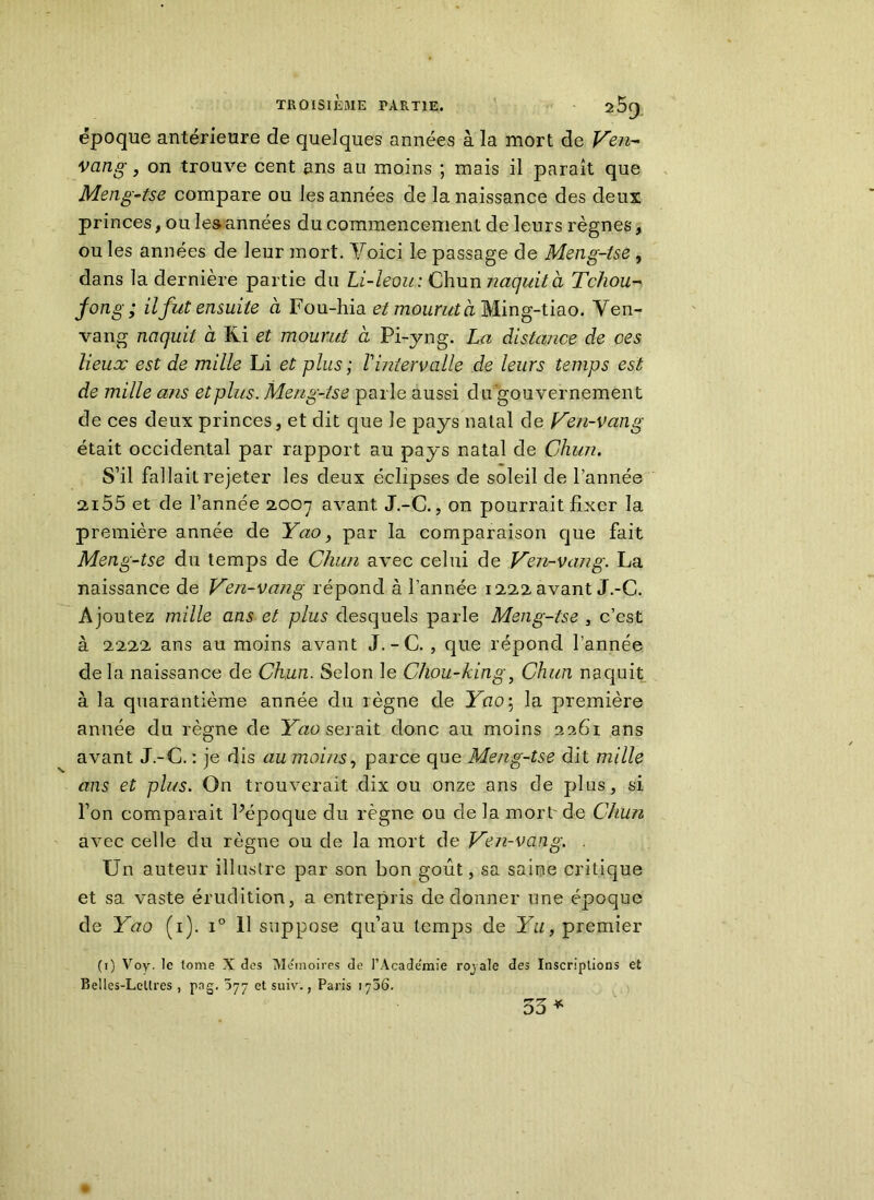 époque antérieure de quelques années à la mort de Ven- vcing, on trouve cent ans au moins ; mais il paraît que Meng-tse compare ou les années de la naissance des deux princes, ou les années du commencement de leurs règnes, ou les années de leur mort. Voici le passage de Meng-tse , dans la dernière partie du Li-leou: Chumiaquità Tchou- fong; il fut ensuite à Fou-hiae* mourut à Ming-tiao. Ven- vang naquit à Ki et mourut à Pi-yng. La distance de ces lieux est de mille Li et plus ; l'intervalle de leurs temps est de mille ans et plus. Meng-tse parle aussi du gouvernement de ces deux princes, et dit que le pays natal de Ven-van g était occidental par rapport au pays natal de Ghun. S’il fallait rejeter les deux éclipses de soleil de l’année ai55 et de l’année 2,007 avant J.-C., on pourrait fixer la première année de Yao, par la comparaison que fait Meng-tse du temps de Cluin avec celui de Ven-van g. La naissance de Ven-vang répond à l’année 1222 avant J.-C. Ajoutez mille ans et plus desquels parle Meng-tse , c’est à 2222 ans au moins avant J. -C. , que répond l’année delà naissance de Chun. Selon le Chou-king, Ghun naquit à la quarantième année du règne de Yao\ la première année du règne de Yao serait donc au moins 2261 ans avant J.-C. : je dis au moins, parce que Meng-tse dit mille ans et plus. On trouverait dix ou onze ans de plus, si l’on comparait Pépoque du règne ou de la mort' de Chun avec celle du règne ou de la mort de Ven-vang. . Un auteur illustre par son bon goût, sa saine critique et sa, vaste érudition, a entrepris de donner une époque de Yao (1). i° 11 suppose qu’au temps de Yu, premier (1) Voy. le tome X des Me'inoires de l’Academie roj ale des Inscriptions et Belles-Lellres , png. et suiv. ; Paris ij5ô. 55 *