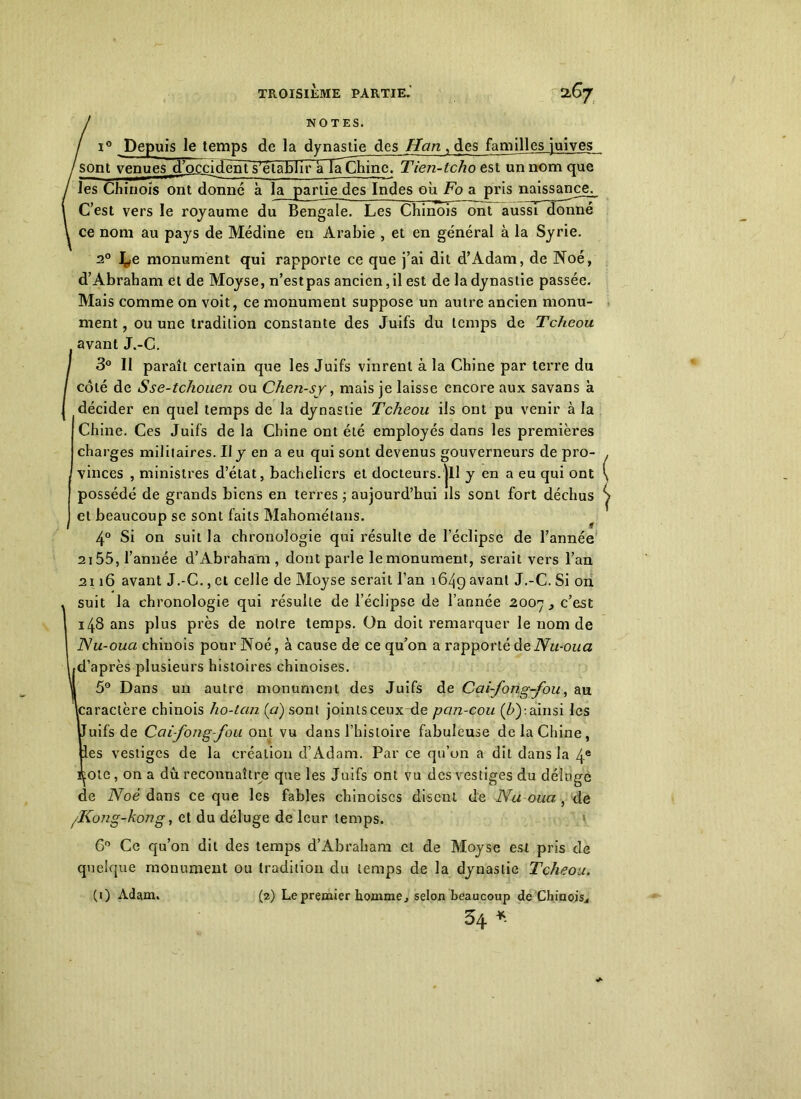 NOTES. 0 Depuis le temps de la dynastie des Han , des familles juives sont venues d’occident s'établir àlaChine. Tien-tcho est un nom que les Chinois ont donné à la partie des Indes où Fo a pris naissance. C’est vers le royaume du Bengale. Les Chinois ont aussi donné ce nom au pays de Médine en Arabie , et en général à la Syrie. 2° U monument qui rapporte ce que j’ai dit d’Adam, de Noé, d’Abraham et de Moyse, n’est pas ancien, il est de la dynastie passée. Mais comme on voit, ce monument suppose un autre ancien monu- ment , ou une tradition constante des Juifs du temps de Tcheou avant J.-C. I 3° II paraît certain que les Juifs vinrent à la Chine par terre du / coté de Sse-tchouen ou Chen-sy, mais je laisse encore aux savans à I décider en quel temps de la dynastie Tcheou ils ont pu venir à la Chine. Ces Juifs de la Chine ont été employés dans les premières charges militaires. Il y en a eu qui sont devenus gouverneurs de pro- vinces , ministres d’état, bacheliers et docteurs, jll y en a eu qui ont possédé de grands biens en terres ; aujourd’hui ils sont fort déchus et beaucoup se sont faits Mahométans. 4° Si on suit la chronologie qui résulte de l’éclipse de l’année 2155, l’année d’Abraham , dont parle le monument, serait vers l’an 2116 avant J.-C., et celle de Moyse serait l’an 1649 avant J.-C. Si on suit la chronologie qui résulte de l’éclipse de l’année 2007 c’est 148 ans plus près de notre temps. On doit remarquer le nom de Nu-oua chinois pour Noé, à cause de ce qu’on a rapporté deNu-oua d’après plusieurs histoires chinoises. 5° Dans un autre monument des Juifs de Cai-fong-fou, au caractère chinois ho-tcin (a) sont joints ceux de pan-cou (Z>):ainsi les uifs de Cai-fong-fou ont vu dans l’histoire fabuleuse de la Chine, es vestiges de la création d’Adam. Par ce qu’on a dit dans la 4e ote, on a dû reconnaître que les Juifs ont vu des vestiges du déluge de Noé dans ce que les fables chinoises disent de Nu-oua , de /Kong-kong, et du déluge de leur temps. 6° Ce qu’on dit des temps d’Abraham et de Moyse est pris de quelque monument ou tradition du temps de la dynastie Tcheou. (1) Adam. (2) Le premier homme, selon beaucoup de Chinois., 54 *