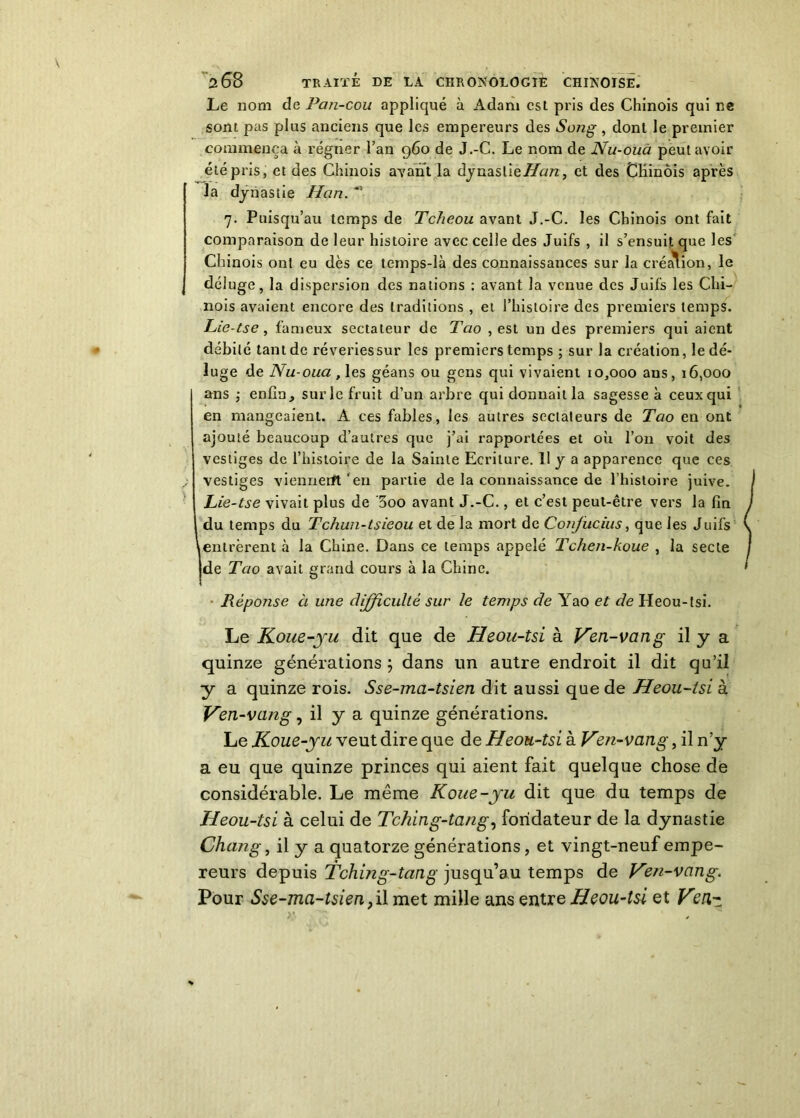 Le nom de Pan-cou appliqué à Adam est pris des Chinois qui ne sont pas plus anciens que les empereurs des Song , dont le premier commença à régner l’an 960 de J.-C. Le nom de Nu-ouà peut avoir été pris, et des Chinois ayant la dynaslie/Zorc, et des Chinois après la dynastie Han. * 7. Puisqu’au temps de Tcheou avant J.-C. les Chinois ont fait comparaison de leur histoire avec celle des Juifs , il s’ensuit que les Chinois ont eu dès ce temps-là des connaissances sur la création, le déluge, la dispersion des nations : avant la venue des Juifs les Chi- nois avaient encore des traditions , et l’histoire des premiers temps. Lie-tse , fameux sectateur de Tao , est un des premiers qui aient débité tant de rêveries sur les premiers temps ; sur la création, le dé- luge de Nu-oua, les géans ou gens qui vivaient 10,000 ans, 16,000 ans ; enfin, sur le fruit d’un arbre quidonnaitla sagesse à ceux qui en mangeaient. A ces fables, les autres sectateurs de Tao en ont ajouté beaucoup d’autres que j’ai rapportées et où l’on voit des vestiges de l’histoire de la Sainte Ecriture. 11 y a apparence que ces .. vestiges viennerft'en partie de la connaissance de l’histoire juive. Lie-tse vivait plus de ’5oo avant J.-C., et c’est peut-être vers la fin du temps du Tchun-tsieou et de la mort de Conjucius, que les Juifs 1 entrèrent à la Chine. Dans ce temps appelé Tchen-koue , la secte de Tao avait grand cours à la Chine. Réponse à une difficulté sur le temps de Yao et de Heou-tsi. Le Koue-ju dit que de Heou-tsi à Ven-vang il y a quinze générations ; dans un autre endroit il dit qu’il y a quinze rois. Sse-ma-tsien dit aussi que de Heou-tsi à Ven-vang, il y a quinze générations. Le Koue-yu veut dire que de Heou-tsi à Ven-vang, il n’y a eu que quinze princes qui aient fait quelque chose de considérable. Le même Koue-yu dit que du temps de Heou-tsi à celui de Tching-tang, fondateur de la dynastie Chang, il y a quatorze générations, et vingt-neuf empe- reurs depuis Tching-tang jusqu’au temps de Ven-vang. Pour Sse-ma-tsien }i\ met mille ans entre Heou-tsi et V