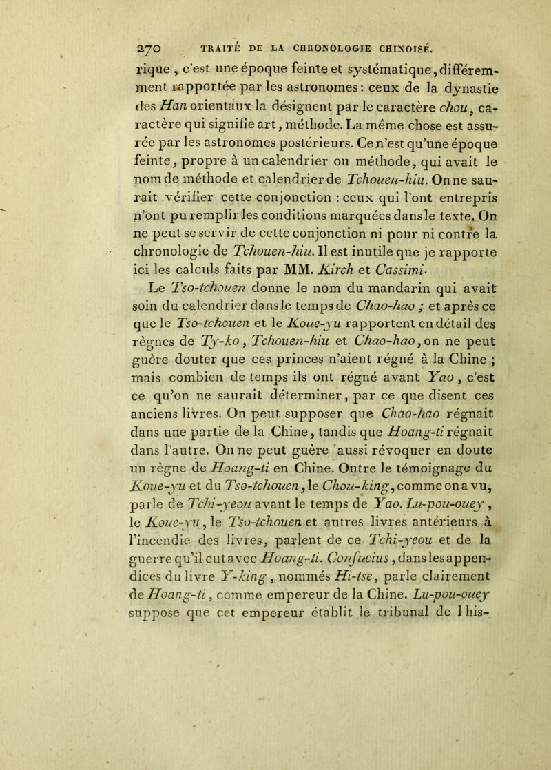 rique , c’est une époque feinte et systématique,différem- ment rapportée par les astronomes : ceux de la dynastie des Han orientaux la désignent par le caractère chou 9 ca- ractère qui signifie art, méthode. La même chose est assu- rée par les astronomes postérieurs. Ce n’est qu’une époque feinte, propre à un calendrier ou méthode, qui avait le nom de méthode et calendrier de Tchouen-hiu. On ne sau- rait vérifier cette conjonction : ceux qui l’ont entrepris n’ont pu remplir les conditions marquées dansle texte. On ne peut se servir de cette conjonction ni pour ni contre la chronologie de Tchouen-hiu. Il est inutile que je rapporte ici les calculs faits par MM. Kir ch et Cassimi. Le Tso-tchouen donne le nom du mandarin qui avait soin du calendrier dansle temps de Chao-hao ; et après ce que le Tso-tchouen et le Koue-yu rapportent en détail des règnes de Ty-ko, Tchouen-hiu et Chao-hao, on ne peut guère douter que ces princes n’aient régné à la Chine ; mais combien de temps ils ont régné avant Yao , c’est ce qu’on ne saurait déterminer, par ce que disent ces anciens livres. On peut supposer que Chao-hao régnait dans une partie de la Chine, tandis que Hoang-tirégnait dans l’autre. On ne peut guère aussi révoquer en doute un règne de Hoang-ti en Chine. Outre le témoignage du Koue-yu et du Tso-tchouen,Ie Chou-king,comme ona vu, parle de Tchi-yeou avant le temps de Yao. Lu-pou-ouey , le Koue-yu, le Tso-tchouen et autres livres antérieurs à l’incendie des livres, parlent de ce Tchi-yeou et de la guerre qu’il eut avec Hoang-ti. Confucius, dans les appen- dices du livre Y-king , nommés Hi-tse, parle clairement de Hoang-ti, comme empereur de la Chine. Lu-pou-ouey suppose que cet empereur établit le tribunal de 1 his-