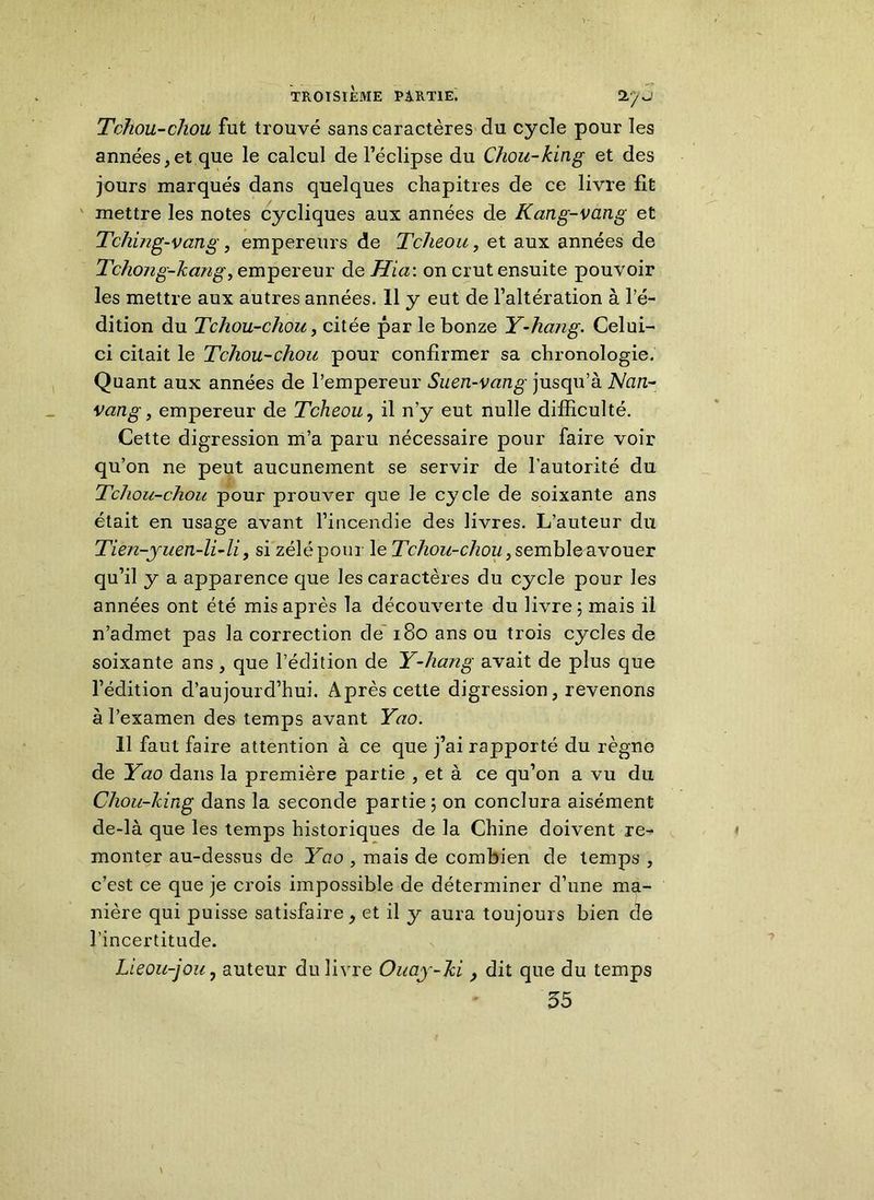 Tchou-chou fut trouvé sans caractères du cycle pour les années,et que le calcul de l’éclipse du Chou-king et des jours marqués dans quelques chapitres de ce livre fit mettre les notes cycliques aux années de Kang-vang et Tching-vang, empereurs de Tclieou, et aux années de Tcho7ig-Jccmg, empereur dq Hia: on crut ensuite pouvoir les mettre aux autres années. 11 y eut de l’altération à l’é- dition du Tchou-chou, citée par le bonze Y-haug. Celui- ci citait le Tchou-chou pour confirmer sa chronologie. Quant aux années de l’empereur Suen-vang jusqu’à Ncin- vang, empereur de Tclneou, il n'y eut nulle difficulté. Cette digression m’a paru nécessaire pour faire voir qu’on ne peut aucunement se servir de l’autorité du Tchou-chou pour prouver que le cycle de soixante ans était en usage avant l’incendie des livres. L’auteur du Tien-yuen-li-li, si zélé pour le Tchou-chou , semble avouer qu’il y a apparence que les caractères du cycle pour les années ont été mis après la découverte du livre ; mais il n’admet pas la correction de 180 ans ou trois cycles de soixante ans , que l’édition de Y-hcing avait de plus que l’édition d’aujourd’hui. Après cette digression, revenons à l’examen des temps avant Yao. 11 faut faire attention à ce que j’ai rapporté du règne de Yao dans la première partie , et à ce qu’on a vu du Chou-king dans la seconde partie ; on conclura aisément de-là que les temps historiques de la Chine doivent re- monter au-dessus de Yao , mais de combien de temps , c’est ce que je crois impossible de déterminer d’une ma- nière qui puisse satisfaire, et il y aura toujours bien de l’incertitude. Lieou-joiij auteur du livre Ouay-Jci} dit que du temps 55