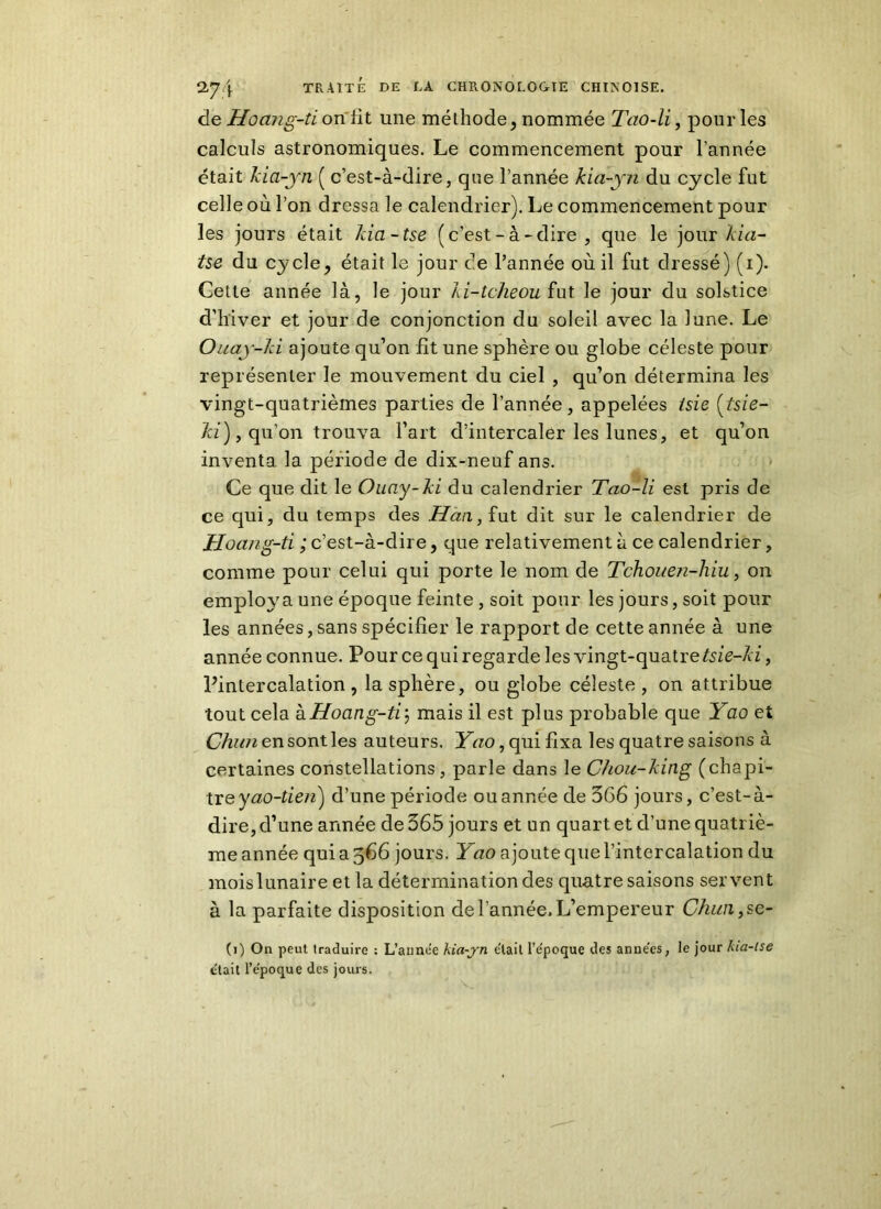 de Hocuig-ti on lit une méthode, nommée Tao-li, pour les calculs astronomiques. Le commencement pour l’année était Aia-yn ( c’est-à-dire, que l’année kia-yn du cycle fut celle où l’on dressa le calendrier). Le commencement pour les jours était Ida-tse (c’est-à-dire, que le jour kia- tse du cycle, était le jour de l’année où il fut dressé) (i). Cette année là, le jour Ai-tcheou fut le jour du solstice d’hiver et jour de conjonction du soleil avec la lune. Le Ouay-ld ajoute qu’on fit une sphère ou globe céleste pour représenter le mouvement du ciel , qu’on détermina les vingt-quatrièmes parties de l’année, appelées isie (tsie- Ici), qu’on trouva l’art d’intercaler les lunes, et qu’on inventa la période de dix-neuf ans. Ce que dit le Ouay-ld du calendrier Tao-li est pris de ce qui, du temps des Han, fut dit sur le calendrier de Hoang-ti ; c’est-à-dire, que relativement à ce calendrier, comme pour celui qui porte le nom de Tchouen-hiu, on employa une époque feinte , soit pour les jours, soit pour les années, sans spécifier le rapport de cette année à une année connue. Pour ce qui regarde les vingt-quatre tsie-ld, Pintercalation, la sphère, ou globe céleste, on attribue tout cela kHoang-ti’: mais il est plus probable que Yao et Chun en sont les auteurs. Yao, qui fixa les quatre saisons à certaines constellations , parle dans le Chou-Aing (chapi- tre yao-tien) d’une période ou année de 566 jours, c’est-à- dire, d’une année de 565 jours et un quart et d’une quatriè- me année qui a 366 jours. Yao ajoute que l’intercalation du mois lunaire et la détermination des quatre saisons servent à la parfaite disposition de l’année. L’empereur Chim,se- (i) On peut traduire : L’anne'e kia-yn était l’e'poque des anne'es, le jour kia-tse était l’epoque des jours.