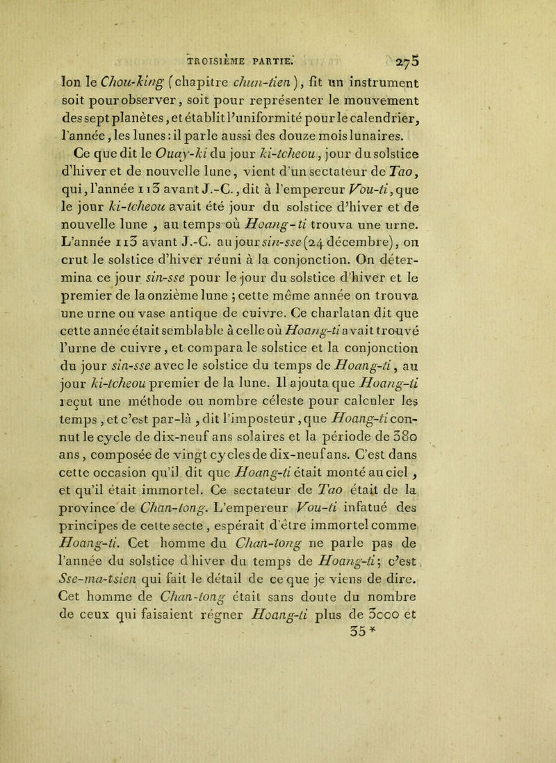 Ion le Chou-king ( chapitre cliun-tien'), fit un instrument soit pour observer, soit pour représenter le mouvement des sept planètes, et établit Puniformité pour le calendrier, l’année, les lunes : il parle aussi des douze mois lunaires. Ce que dit le Ouay-ki du jour ki-tcheou, jour du solstice d’hiver et de nouvelle lune, vient d’un sectateur de Tao, qui, l’année ii3 avant J.-C., dit à l’empereur Vou-ti, que le jour ki-tcheou avait été jour du solstice d’hiver et de nouvelle lune , au temps où Hoang-ti trouva une urne. L’année ii3 avant J.-C. au jour sin-sse (2,4 décembre), on crut le solstice d’hiver réuni à la conjonction. On déter- mina ce jour sin-sse pour le -jour du solstice d’hiver et le premier de la onzième lune ; cette meme année on trouva une urne ou vase antique de cuivre. Ce charlatan dit que cette année était semblable à celle où Hoang-ti avait trouvé l’urne de cuivre, et compara le solstice et la conjonction du jour sin-sse avec le solstice du temps de Hoang-ti, au jour ki-tclieou premier de la lune. Il ajouta que Hoang-ii reçut une méthode ou nombre céleste pour calculer les temps , et c’est par-là , dit l’imposteur, que Hoang-ti con- nut le cycle de dix-neuf ans solaires et la période de 58o ans, composée de vingt cycles de dix-neufans. C’est dans cette occasion qu’il dit que Hoang-ti était monté au ciel et qu’il était immortel. Ce sectateur de Tao était de la province de Chan-tong. L’empereur Vou-ti infatué des principes de cette secte , espérait d’ètre immortel comme Hoang-ti. Cet homme du Clmn-tong ne parle pas de l’année du solstice d'hiver du temps de Hoang-ti; c’est Sse-ma-tsien qui fait le détail de ce que je viens de dire. Cet homme de Chan-tong était sans doute du nombre de ceux qui faisaient régner Hoang-ii plus de 3oco et 35 *
