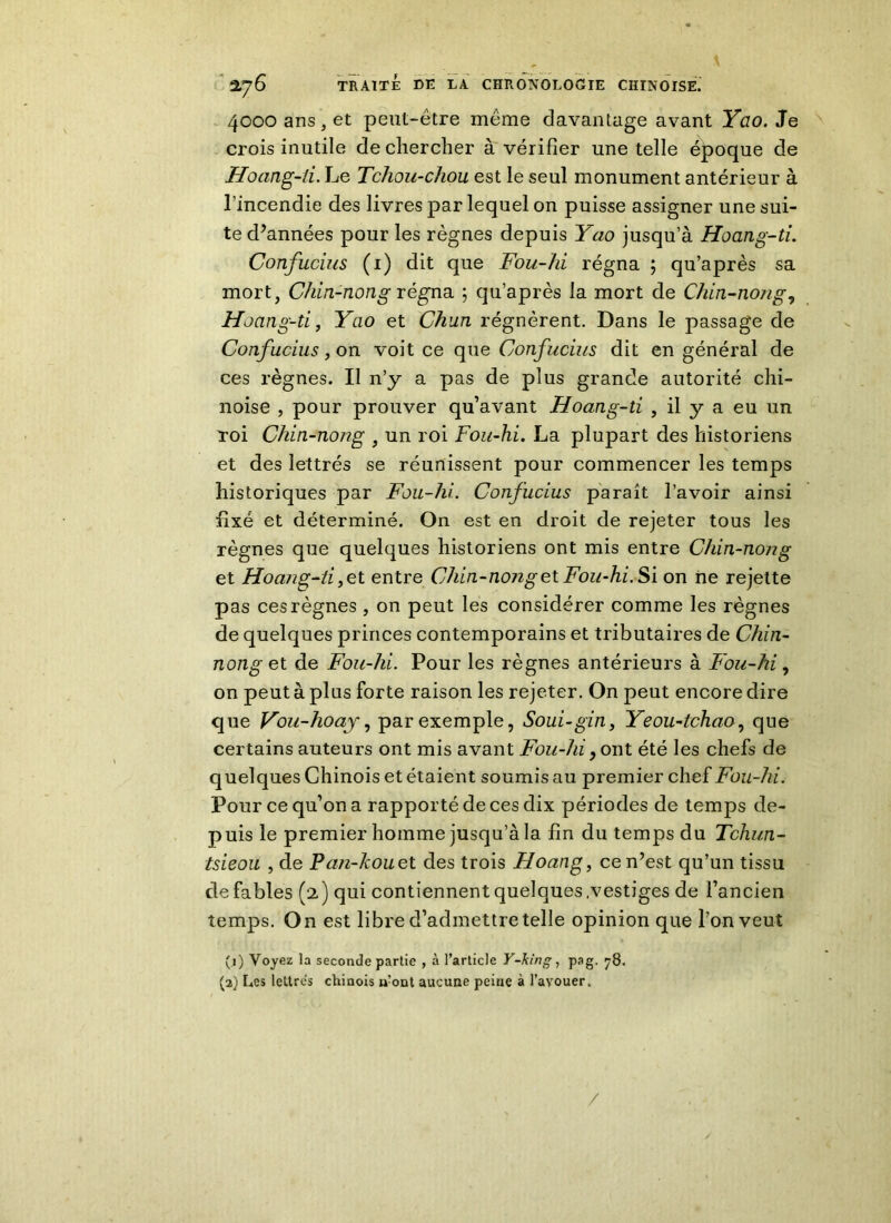 4000 ans, et peut-être même davantage avant Yao. Je crois inutile de chercher à vérifier une telle époque de Hoang-ii. Le Tchou-chou est le seul monument antérieur à l'incendie des livres par lequel on puisse assigner une sui- te d’années pour les règnes depuis Yao jusqu’à Hoang-ti. Confucius (1) dit que Fou-hi régna ; qu’après sa mort, Cf lin-non g régna ; qu’après la mort de Clün-nong, Hoang-ti, Yao et Chun régnèrent. Dans le passage de Confucius, on voit ce que Confucius dit en général de ces règnes. Il n’y a pas de plus grande autorité chi- noise , pour prouver qu’avant Hoang-ti , il y a eu un Toi Chin-nong , un roi Fou-hi. La plupart des historiens et des lettrés se réunissent pour commencer les temps historiques par Fou-hi. Confucius paraît l’avoir ainsi fixé et déterminé. On est en droit de rejeter tous les règnes que quelques historiens ont mis entre Chin-nong et Hoang-ii t entre Chin-nong et Fou-hi. Si on ne rejette pas ces règnes , on peut les considérer comme les règnes de quelques princes contemporains et tributaires de Chin- nong et de Fou-hi. Pour les règnes antérieurs à Fou-hi, on peut à plus forte raison les rejeter. On peut encore dire que Vou-hoay, par exemple, Soui-gin, Yeou-tchao, que certains auteurs ont mis avant Fou-hi, ont été les chefs de quelques Chinois et étaient soumis au premier chef Fou-hi. Pour ce qu’on a rapporté de ces dix périodes de temps de- puis le premier homme jusqu’à la fin du temps du Tchun- tsieou , de Pan-kouet des trois Hoang, ce n’est qu’un tissu de fables (2) qui contiennent quelques .vestiges de l’ancien temps. On est libre d’admettre telle opinion que l’on veut (1) Voyez la seconde partie , à l’article Y-king, pag. 78. (2) Les lettres chinois n?ont aucune peine à l’avouer. /