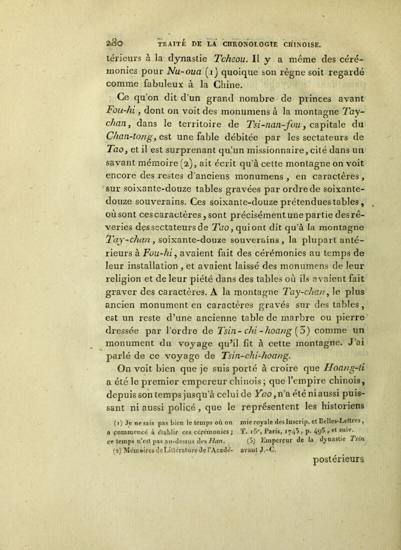 térieurs à la dynastie Tcheou. Il y a même des céré- monies pour Nu-oua Çij quoique son règne soit regardé comme fabuleux à la Chine. Ce qu'on dit d'un grand nombre de princes avant Fou-lii, dont on voit des monumens à la montagne Tay- chan, dans le territoire de Tsi-nan-fou, capitale du Chan-tong, est une fable débitée par les sectateurs de Tao, et il est surprenant qu’un missionnaire,cité dans un savant mémoire (y), ait écrit qu’à cette montagne on voit encore des restes d’anciens monumens, en caractères, sur soixante-douze tables gravées par ordre de soixante- douze souverains. Ces soixante-douze prétendues tables, où sont ces caractères , sont précisément une partie des rê- veries dçs sectateurs de Tao, qui ont dit qu’à la montagne Tciy-clian, soixante-douze souverains, la plupart anté- rieurs à Fou-hi, avaient fait des cérémonies au temps de leur installation , et avaient laissé des monumens de leur religion et de leur piété dans des tables où ils avaient fait graver des caractères. À la montagne Tay-chan, le plus ancien monument en caractères gravés sur des tables , est un reste d’une ancienne table de marbre ou pierre dressée par l’ordre de Tsin- chi -hoang [o) comme un monument du voj^age qu?il lit à cette montagne. J’ai parlé de ce voyage de Tsin-chi-hoang. On voit bien que je suis porté à croire que Hoang-û a été le premier empereur chinois ; que l’empire chinois, depuis son temps jusqu’à celuide Yao, n’a été ni aussi puis- sant ni aussi policé, que le représentent les historiens (1) Je ne sais pas bien le temps où on a commencé à e'tablir ces cérémonies ; ce temps n’est pas au-dessus des Han. (2) Mémoires deLiltérature de l’Acadé- mie royale des Inscrip. et Belles-Lettres, T. i5c, Paris, 1745, p. 495 > et suiv< (5) Empereur de la dynastie Tsin avant J.-C. postérieurs