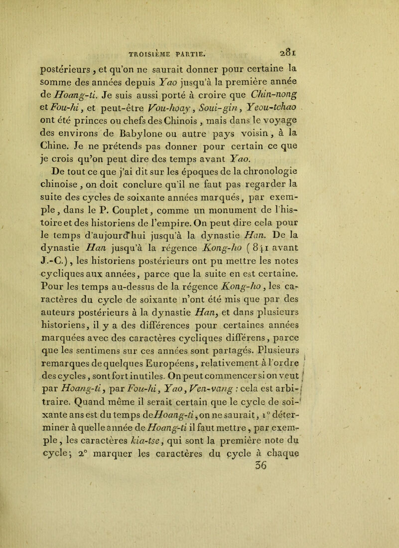 postérieurs 9 et qu’on ne saurait donner pour certaine la somme des années depuis Yao jusqu’à la première année de Hoang-ti. Je suis aussi porté à croire que Chin-nong etFou-ki, et peut-être Vou-hoay, Soui-gin, Yeou-tchao ont été princes ou chefs des Chinois , mais dans le voyage des environs de Babylone ou autre pays voisin, à la Chine. Je ne prétends pas donner pour certain ce que je crois qu?qn peut dire des temps avant Yao. De tout ce que j’ai dit sur les époques de la chronologie chinoise , on doit conclure qu’il ne faut pas regarder la suite des cycles de soixante années marqués, par exem- ple, dans le P. Couplet, comme un monument de fhis- toireet des historiens de l’empire. On peut dire cela pour le temps d’aujourd'hui jusqu’à la dynastie Han. De la dynastie Han jusqu’à la régence Kong-ho ( 8ji avant J.-C.), les historiens postérieurs ont pu mettre les notes cycliques aux années, parce que la suite en est certaine. Pour les temps au-dessus de la régence Kong-ho, les ca- ractères du cycle de soixante n’ont été mis que par des auteurs postérieurs à la dynastie Han9 et dans plusieurs historiens, il y a des différences pour certaines années marquées avec des caractères cycliques différens, parce que les sentimens sur ces années sont partagés. Plusieurs remarques de quelques Européens, relativement à l’ordre des cycles , sont fort inutiles. On peut commencer si on veut [ par Hoang-ti , par Fou-hi, Yao, Ken-van g : cela est arbi- traire. Quand même il serait certain que le cycle de soi-’ xante ans est du temps deHoang-ti, on ne saurait, 10 déter- miner à quelle année de Hoang-ti il faut mettre, par exem- ple, les caractères kia-tse, qui sont la première note du cycle- 20 marquer les caractères du cycle à chaque 36