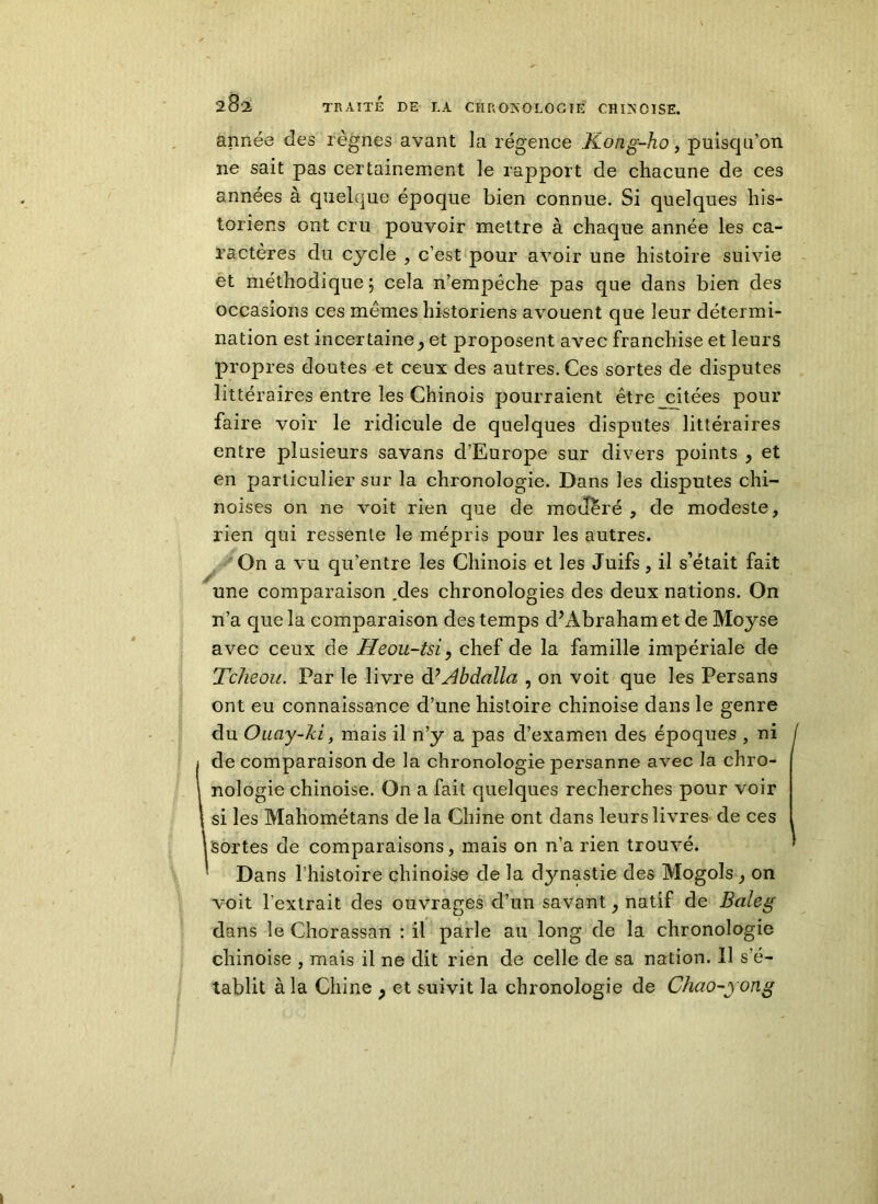 année des règnes avant la régence Kong-ho, puisqu’on ne sait pas certainement le rapport de chacune de ces années à quelque époque bien connue. Si quelques his- toriens ont cru pouvoir mettre à chaque année les ca- ractères du cycle , c’est pour avoir une histoire suivie et méthodique; cela n’empêche pas que dans bien des occasions ces memes historiens avouent que leur détermi- nation est incertaine j et proposent avec franchise et leurs prop res doutes et ceux des autres. Ces sortes de disputes littéraires entre les Chinois pourraient être_citées pour faire voir le ridicule de quelques disputes littéraires entre plusieurs savans d’Europe sur divers points , et en particulier sur la chronologie. Dans les disputes chi- noises on ne voit rien que de modère , de modeste, rien qui ressente le mépris pour les autres. On a vu qu’entre les Chinois et les Juifs, il s’était fait une comparaison .des chronologies des deux nations. On n’a que la comparaison des temps d’Abraham et de Moyse avec ceux de Heou-tsi, chef de la famille impériale de Tcheou. Par le livre dBAbdalla , on voit que les Persans ont eu connaissance d’une histoire chinoise dans le genre du Ouay-Jci, mais il n’y a pas d’examen des époques , ni de comparaison de la chronologie persanne avec la chro- nologie chinoise. On a fait quelques recherches pour voir [ si les Mahométans de la Chine ont dans leurs livres de ces 1 sortes de comparaisons, mais on n’a rien trouvé. ’ Dans l’histoire chinoise de la dynastie des Mogols, on voit l'extrait des ouvrages d’un savant, natif de Baleg dans le Chorassan : il parle au long de la chronologie chinoise , mais il ne dit rien de celle de sa nation. Il s’é- tablit à la Chine , et suivit la chronologie de Cliao-yong