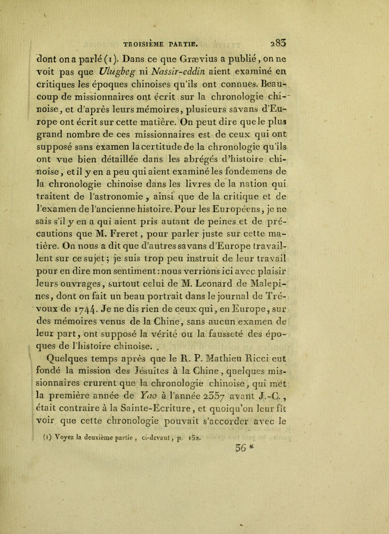 \ TROISIÈME PARTIE. 285 dont on a parlé (i). Dans ce que Grævius a publié, on ne voit pas que Ulugbeg ni Nassir-eddin aient examiné en critiques les époques chinoises qu’ils ont connues. Beau- coup de missionnaires ont écrit sur la chronologie chi-~ noise, et d’après leurs mémoires, plusieurs savons d'Eu- rope ont écrit sur cette matière. On peut dire que le plus grand nombre de ces missionnaires est de ceux qui ont supposé sans examen la certitu de de la chronologie qu’ils ont vue bien détaillée dans les abrégés d’histoire chi- noise , et il y en a peu qui aient examiné les fondemens de la chronologie chinoise dans les livres de la nation qui traitent de l’astronomie , ainsi que de la critique et de l’examen de l’ancienne histoire. Pour les Européens, je ne sais s’il y en a qui aient pris autant de peines et de pré- cautions que M. Freret, pour parler juste sur cette ma- tière. On nous a dit que d’autres savans d’Europe travail- lent sur ce sujet ; je suis trop peu instruit de leur travail pour en dire mon sentiment : nous verrions ici avec plaisir leurs ouvrages, surtout celui de M. Leonard de Malepi- nes, dont on fait un beau portrait dans le journal de Tré- voux de 1744. Je ne dis rien de ceux qui, en Europe, sur des mémoires venus de la Chine, sans aucun examen de leur part, ont supposé la vérité ou la fausseté des épo- ques de l'histoire chinoise. . Quelques temps après que le Pt. P. Mathieu Ricci eut fondé la mission des Jésuites à la Chine, quelques mis- sionnaires crurent que la chronologie chinoise, qui mét la première année de Yao à l’année 255y avant J.-C., était contraire à la Sainte-Ecriture, et quoiqu’on leur fît voir que cette chronologie pouvait s’accorder avec le (0 Voyez la deuxième partie , ci-devant, p. i5a. 56*