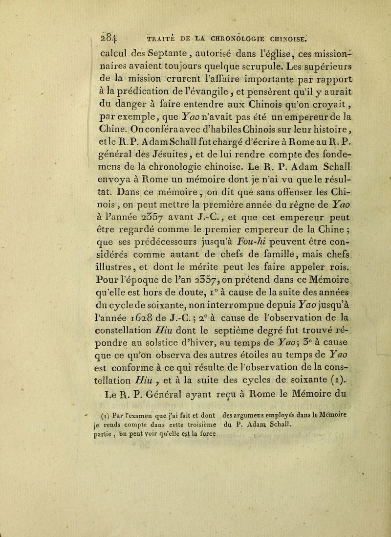 calcul des Septante, autorisé dans l’église, ces mission- naires avaient toujours quelque scrupule. Les supérieurs de la mission crurent l’affaire importante par rapport à la prédication de l’évangile , et pensèrent qu’il y aurait du danger à faire entendre aux Chinois qu’on croyait, par exemple, que Yao n’avait pas été un empereur de la Chine. On conféra avec d’habiles Chinois sur leur histoire, etle R.P. AdamSchall fut chargé d’écrire à Rome au R. P. général des Jésuites, et de lui rendre compte des fonde- mens de la chronologie chinoise. Le R. P. Adam Schall envoya à Rome un mémoire dont je n’ai vu que le résul- tat. Dans ce mémoire, on dit que sans offenser les Chi- nois , on peut mettre la première année du règne de Yao à Pannée 2^57 avant J.-C., et que cet empereur peut être regardé comme le premier empereur de la Chine ; que ses prédécesseurs jusqu’à Fou-hi peuvent être con- sidérés comme autant de chefs de famille, mais chefs illustres, et dont le mérite peut les faire appeler rois. Pour l’époque de Pan 2657, on prétend dans ce Mémoire quelle est hors de doute, i° à cause de la suite des années du cycle de soixante, non interrompue depuis Yao jusqu’à l’année 1628 de J.-C. 5 20 à cause de l’observation de la constellation Hiu dont le septième degré fut trouvé ré- pondre au solstice d’hiver, au temps de Yaoj 5° à cause que ce qu’on observa des autres étoiles au temps de Yao est conforme à ce qui résulte de l’observation de la cons- tellation Hiu , et à la suite des cycles de soixante (1). Le R. P. Général ayant reçu à Rome le Mémoire du (i) Par l’examen que j’ai fait et dont des argumens emplois dans le Mémoire je reuds compte dans cette troisième du P. Adam Schall. partie , on peut voir qu’elle e$t la force