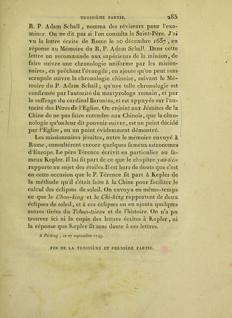 R. P. Adam Schall , nomma des réviseurs pour l’exa- miner. On ne dit pas si l’on consulta le Saint-Père. J’ai vu la lettre écrite de R_ome le 20 décembre 1637 , en réponse au Mémoire du R. P. Adam Scliall. Dans cette lettre on recommande aux supérieurs de la mission, de faire suivre une chronologie uniforme par les mision- naires, en prêchant l’évangile; on ajoute qu’on peut sans scrupule suivre la chronologie chinoise, suivant le Mé- moire du P. Adam Schall ; qu’une telle chronologie est confirmée par l’autorité du martyrologe romain , et par le suffrage du cardinal Baronius, et est appuyée sur l’au- torité des Pères de l’Eglise. On enjoint aux Jésuites de la Chine de ne pas faire entendre aux Chinois, que la chro- nologie qu’on leur dit pouvoir suivre, est un point décidé par l’Eglise, ou un point évidemment démontré. Les missionnaires jésuites, outre le mémoire envoyé à Rome , consultèrent encore quelques fameux astronomes d’Europe. Le père Térence écrivit en particulier au fa- meux Kepler. 11 lui fît part de ce que le chapitreyao-ti&si rapporte au sujet des étoiles.Il est hors de doute que c’est en cette occasion que le P. Térence fit part à Kepler de la méthode qu’il s’était faite à la Chine pour faciliter le calcul des éclipses de soleil. On envoya en même-temps ce que le Chou-king et le Chi-king rapportent de deux éclipses de soleil, et à ces éclipses on en ajouta quelques autres tirées du Tchim-tsieou et de l’histoire. On n’a pu trouver ici ni la copie des lettres écrites à Kepler, ni la réponse que Kepler fit sans doute à ces lettres. A Pc-king y ce 27 septembre 1749* FIX DE LA TROISIÈME ET DERNIÈRE PARTIE,