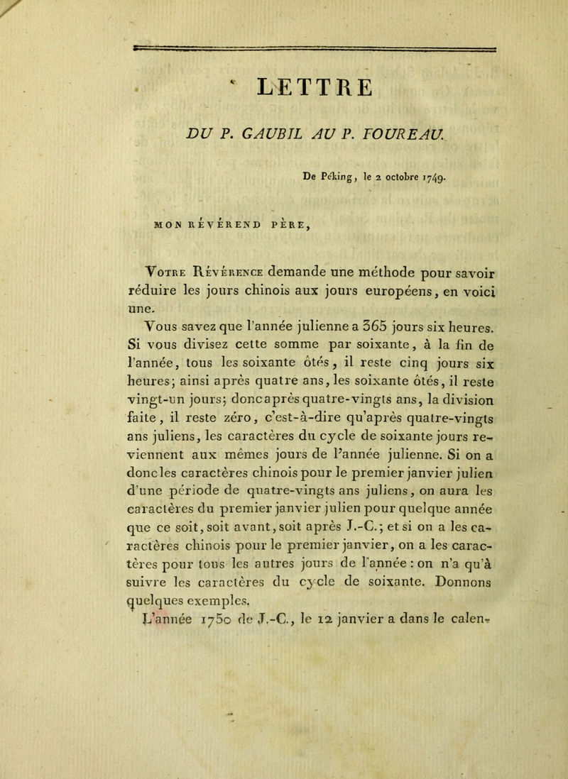 * LETTRE DU P. GAUBIL AU P. FOUREAU. De Pe'king, le 2 octobre 1749- MON REVEREND PERE, Votre Révérence demande une méthode pour savoir réduire les jours chinois aux jours européens, en voici une. Vous savez que l’année julienne a 565 jours six heures. Si vous divisez cette somme par soixante, à la fin de l’année, tous les soixante ôtés, il reste cinq jours six heures; ainsi après quatre ans, les soixante ôtés, il reste vingt-un jours; doncaprès quatre-vingts ans, la division faite, il reste zéro, c’est-à-dire qu’après quatre-vingts ans juliens, les caractères du cycle de soixante jours re- viennent aux mêmes jours de Pannée julienne. Si on a donc les caractères chinois pour le premier janvier julien d’une période de quatre-vingts ans juliens, on aura les caractères du premier janvier julien pour quelque année que ce soit, soit avant, soit après J.-C.; et si on a les ca- ractères chinois pour le premier janvier, on a les carac- tères pour tous les autres jours de l’année : on n’a qu’à suivre les caractères du cycle de soixante. Donnons quelques exemples. L’année 1750 de ,T.-C., le 12 janvier a dans le calen-