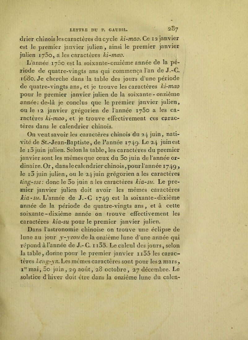 drier chinois les caractères du cycle 7ci-mcio.Ce 12 janvier est le premier janvier julien , ainsi le premier janvier julien 1750, a les caractères Ici-mao. L’année 1760 est la soixante-cnzième année de la pé- riode de quatre-vingts ans qui commença l'an de J.-G. 1680. Je cherche dans la table des jours d’une période de quatre-vingts ans, et je trouve les caractères Ici-mao pour le premier janvier julien de la soixante - onzième année: de-là je conclus que le premier janvier julien, ou le 12 janvier grégorien de l'année 1760 a les ca- ractères ki-mao, et je trouve effectivement ces carac- tères dans le calendrier chinois. On veut savoir les caractères chinois du 24 juin, nati- vité de St.-Jean-Baptiste, de Pannée 1749- Le 24 juin est le 15 juin julien. Selon la table, les caractères du premier janvier sont les mêmes que ceux du 5o juin de l'année or- dinaire. Or, dans le calendrier chinois, pour l’année 1749 , le io juin julien, ou le 24 juin grégorien a les caractères ting-sse: donc le Do juin a les caractères kia-su. Le pre- mier janvier julien doit avoir les mêmes caractères kia-su. L’année de J.-C 1749 est la soixante-dixième année de 1a. période de quatre-vingts ans, et à cette soixante-dixième année on trouve effectivement les caractères kia-su pour le premier janvier julien. Dans l’astronomie chinoise on trouve une éclipse de lune au jour y-yeou de la onzième lune d’une année qui répond à l’année de J.-C. 1135. Le calcul des jours, selon la table, donne pour le premier janvier n55 les carac- tères A eng-yn. Les mêmes caractères sont pour les 2 mars, Iermai, 5o juin, 29 août, 28 octobre, 27 décembre. Le solstice d'hiver doit être dans la onzième lune du calen-